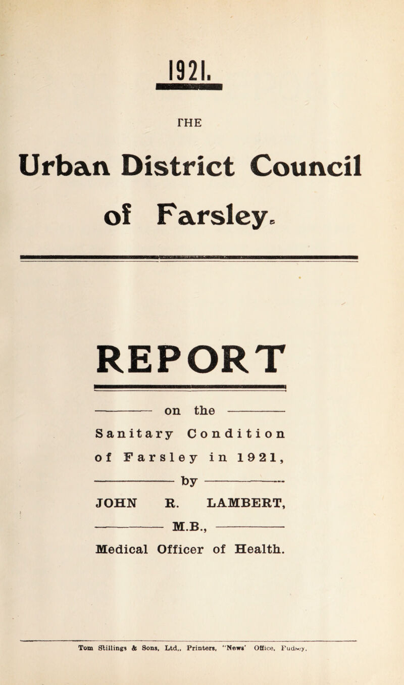 1921. THE Urban District Council of Farsley* REPORT on the Sanitary Condition of Farsley in 1921, fey JOHN R. LAMBERT, — M.B., Medical Officer of Health. Tom Stilling* & Sons, Ltd,, Printers, “News' Oflice, Fudscy,