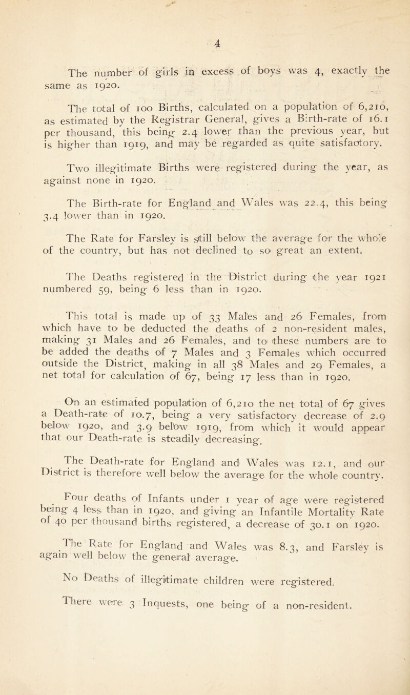 The number of girls in excess of boys was 4, exactly the same as 1920. The total of 100 Births, calculated on a population of 6,210, as estimated by the Registrar General, gives a Birth-rate of 16.1 per thousand, this being 2.4 lower than the previous year, but is higher than 1919, and may be regarded as quite satisfactory. Two illegitimate Births were registered during the year, as against none in 1920. The Birth-rate for England and Wales was 22.4, this being 3.4 lower than in 1920. The Rate for Farsley is still below the average for the whole of the country, but has not declined to so> great an extent. The Deaths registered in the District during the year 1921 numbered 59, being 6 less than in 1920. This total is made up of 33 Mates and 26 Females, from which have to* be deducted the deaths of 2 non-resident males, making 31 Males and 26 Females, and to these numbers are to be added the deaths of 7 Males and 3 Females which occurred outside the District} making in all 38 Males and 29 Females, a net total for calculation of 67, being 17 less than in 1920. On an estimated population of 6,210 the net total of 67 gives a Death-rate of 10.7, being a very satisfactory decrease of 2.9 below 1920, and 3.9 bel'ow 1919, from which it would appear that our Death-rate is steadily decreasing. I he Death-rate for England and Wales was 12.1, and our District is therefore well below the average for the whole country. Four deaths of Infants under 1 year of age were registered being 4 less than in 1920, and giving an Infantile Mortality Rate of 40 per thousand births registered^ a decrease of 30.1 on 1920. The Rate for England and Wales was 8.3, and Farsley is again well below the general average. N01 Deaths of illegitimate children were registered. There were, 3 Inquests, one being- of a non-resident.