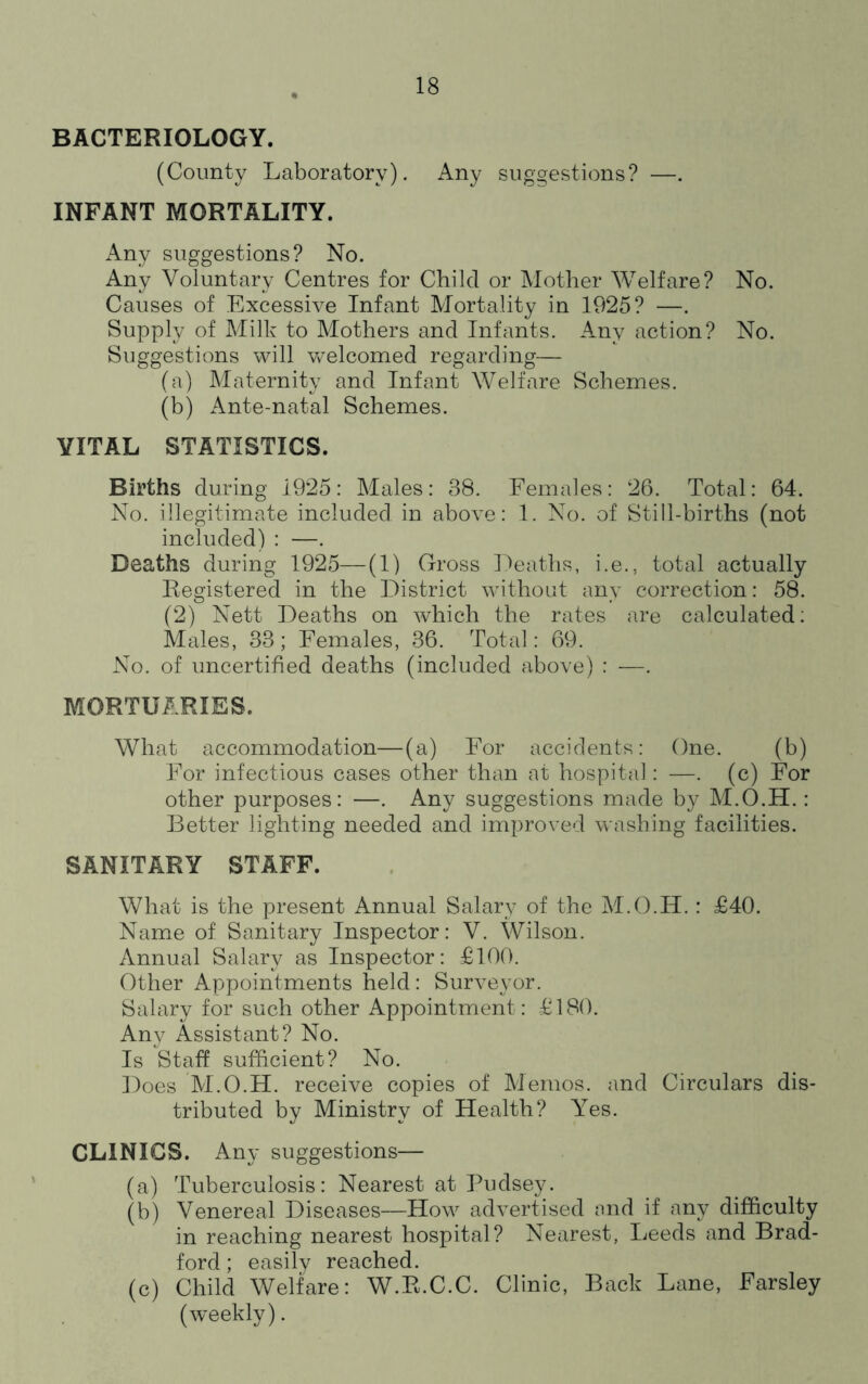 BACTERIOLOGY. (County Laboratory). Any sugoestions? —. INFANT MORTALITY. iVny suggestions? No. Any Voluntary Centres for Child or Mother Welfare? No. Causes of Excessive Infant Mortality in 1925? —. Supply of IMilk to Mothers and Infants. Any action? No. Suggestions will v/elcomed regarding— (a) Maternity and Infant Welfare Schemes. (b) Ante-natal Schemes. VITAL STATISTICS. Births during 1925: Males: 38. Females: 26. Total: 64. No. illegitimate included in above: 1. No. of Still-births (not included) : —. Deaths during 1925—(1) Gross Deaths, i.e., total actually Registered in the District without any correction: 58. (2) Nett Deaths on which the rates are calculated; Males, 33; Females, 36. Total: 69. No. of uncertified deaths (included above) : —. MORTUARIES. What accommodation—(a) For accidents: One. (b) For infectious cases other than at hospital: —. (c) For other purposes: —. Any suggestions made by M.O.H.: Better lighting needed and improved washing facilities. SANITARY STAFF. What is the present Annual Salary of the M.O.H. : £40. Name of Sanitary Inspector: V. Wilson. Annual Salary as Inspector: £100. Other Appointments held: Surveyor. Salary for such other Appointment: £180. Any Assistant? No. Is Staff sufficient? No. Does M.O.H. receive copies of Memos, and Circulars dis- tributed by Ministry of Health? A^es. CLINICS. Any suggestions— (a) Tuberculosis: Nearest at Pudsey. (b) Venereal Diseases—How advertised and if any difficulty in reaching nearest hospital? Nearest, Leeds and Brad- ford ; easily reached. (c) Child Welfare: W.R.C.C. Clinic, Back Lane, Farsley (weekly).