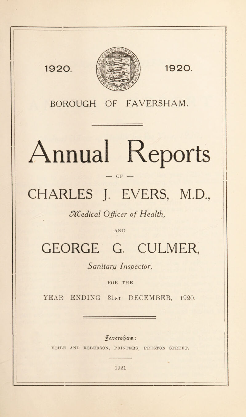 1920. BOROUGH OF FAVERSHAM. Annual Reports — OF — CHARLES J. EVERS, M.D., (^Miedical Officer of Healthy AND GEORGE G. CULMER, Sanitary Inspector, FOR THE YEAR ENDING 31st DECEMBER, 1920. ;^arer0^am: VOILE AND ROBERSON, PRINTERS, PRESTON STREET. 1921