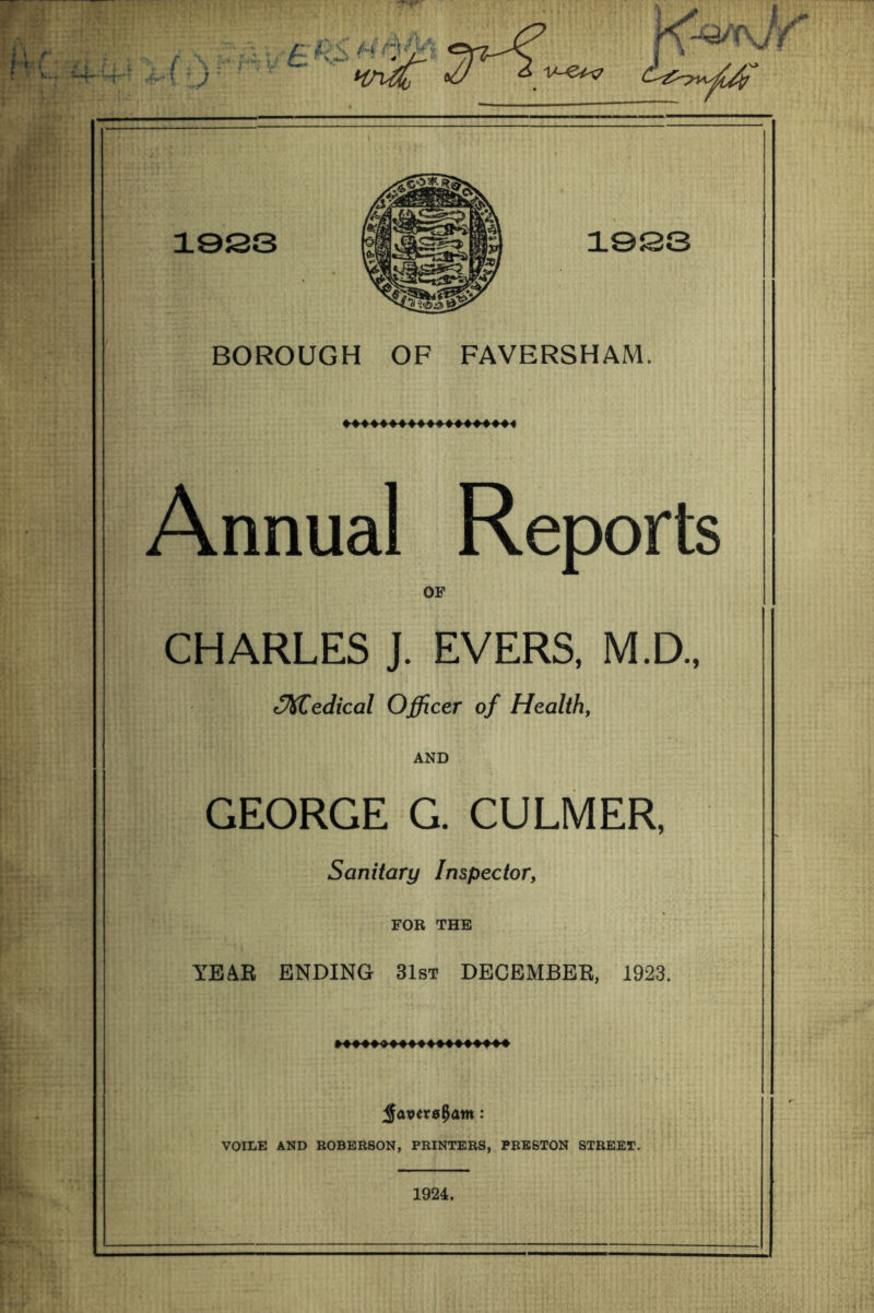 BOROUGH OF FAVERSHAM. Annual Reports OF CHARLES J. EVERS, M.D., t^edical Officer of Health, AND GEORGE G. CULMER, Sanitary Inspector, FOR THE YEAR ENDING 31st DECEMBER, 1923. VOILE AND ROBERSON, PRINTERS, PRESTON STREET. 1924.