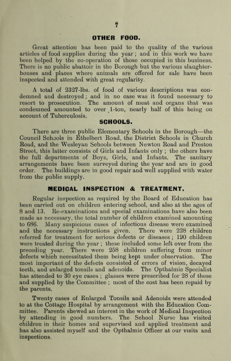 OTHER FOOD. Great attention has been paid to the quality of the various articles of food supplies during the year; and in this work we have been helped by the co-operation of those occupied in this business. There is no public abattoir in the Borough but the various slaughter- houses and places where animals are offered for sale have been inspected and attended with great regularity. A total of 2327-lbs. of food of various descriptions was con- demned and destroyed; and in no case was it found necessary to resort to prosecution. The amount of meat and organs that was condemned amounted to over ^ 1-ton, nearly half of this being on account of Tuberculosis. SCHOOLS. There are three public Elementary Schools in the Borough—the Council Schools in Ethelbert Road, the District Schools in Church Road, and the Wesleyan Schools between Newton Road and Preston Street, this latter consists of Girls and Infants only ; the others have the full departments of Boys, Girls, and Infants. The sanitary arrangements have been surveyed during the year and are in good order. The buildings are in good repair and well supplied with water from the public supply. MEDICAL INSPECTION & TREATMENT. Regular inspection as required by the Board of Education has been carried out on children entering school, and also at the ages of 8 and 13, Re-examinations and special examinations have also been made as necessary, the total number of children examined amounting to 686. Many suspicious cases of infectious disease were examined and the necessary instructions given. There were 228 children referred for treatment for serious defects or diseases ; 190 children were treated during the year ; these included some left over from the preceding year. There were 258 children suffering from minor defects which necessitated them being kept under observation. The most important of the defects consisted of errors of vision, decayed teeth, and enlarged tonsils and adenoids. The Opthalmic Specialist has attended to 30 eye cases ; glasses were prescribed for 28 of these and supplied by the Committee ; most of the cost has been repaid by the parents. Twenty cases of Enlarged Tonsils and Adenoids were attended to at the Cottage Hospital by arrangement with the Education Com- mittee. Parents shewed an interest in the work of Medical Inspection by attending in good numbers. The School Nurse has visited children in their homes and supervised and applied treatment and has also assisted myself and the Opthalmic Officer at our visits and inspections.