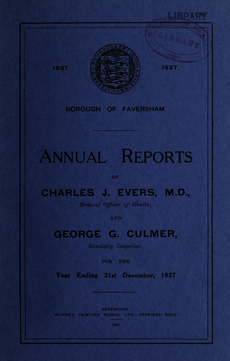 1937 ,,j,IBg*RY V.\, BOROUGH OF FAVERSHAM Annual Reports OP CHARLES J. EVERS, M.D., Medical Officer of HeMlth^ AND GEORGE G. CULMER, - ; Sanitary Inspector^ < : FOR THE Year Ending 31st December, ISST , / . K FAVERSHAM. WYARD’S PRINTING WORKS, LTD., OSPRINGE ROAD.