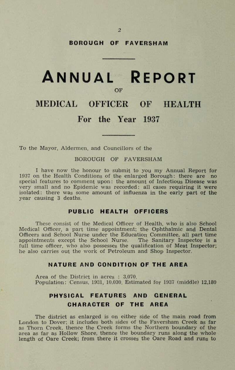 BOROUGH OF FAVERSHAM Annual Report OF MEDICAL OFFICER OF HEALTH For the Year 1937 To the Mayor, Aldermen, and Councillors of the BOROUGH OF FAVERSHAM I have now the honour to submit to you my Annual Report for 1937 on the Health Conditions of the enlarged Borough; there are no special features to comment upon: the amount of Infectious Disease was very small and no Epidemic was recorded: all cases requiring it were isolated: there was some amount of influenza in the early part of the year causing 3 deaths. PUBLIC HEALTH OFFICERS These consist of the Medical Officer of Health, who is also School Medical Officer, a part time appointment; the Ophthalmic and Dental Officers and School Nurse under the Education Committee, all part time appointments except the School Nurse. The Sanitary Inspector is a full time officer, who also possesses the qualification of Meat Inspector; he also carries out the work of Petroleum and Shop Inspector. NATURE AND CONDITION OF THE AREA Area of the District in acres : 3,070. Population: Census, 1931, 10,030. Estimated for 1937 (middle) 12,180 PHYSICAL FEATURES AND GENERAL CHARACTER OF THE AREA The district as enlarged is on either side of the main road from London to Dover; it includes both sides of the Faversham Creek as far as Thorn Creek, thence the Creek forms the Northern boundary of the area as far as Hollow Shore, thence the boundary runs along the whole length of Oare Creek; from there it crosses the Oare Road and runs to