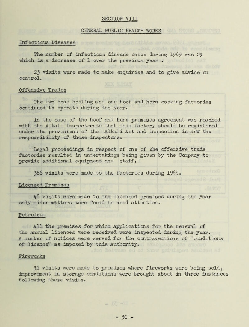 GENERAL PUHilG HEMITH WORKS Infectious Diseases The nmber of infectious disease cases during I969 was 29 vdiich is a decrease of 1 over the previous year . 23 visits were made to make enquiries and to give advice on control. Offensive Trades The two bone boiling and one hoof and horn cooking factories continued to operate during the year. In the case of the hoof and hern premises agreement was reached with the Alkali Inspectorate that this factory should be registered under the provisions of the Alkali Act and inspection is now the responsibility of those inspectorso Legal proceedings in respect of one of che offensive trade factories resulted in undertakings being given by the Cempany to provide additional equipment and staff, 386 visits were made to the factories during 19^9• Licensed Premises 48 visits v/ere made to the licensed premises during the year only minor matters v/ere found to need attention. Petroleum All the premises for v/hich applications for the renewal of the annual licences v/ere received wei’e inspected during the year. A number of notices were served for the contraventions of conditions of licence as imposed by this Authority, Firev/orks 31 visits were made to premises where fireworks were being sold, improvement in storage conditions were brought about in three instance following these visits.