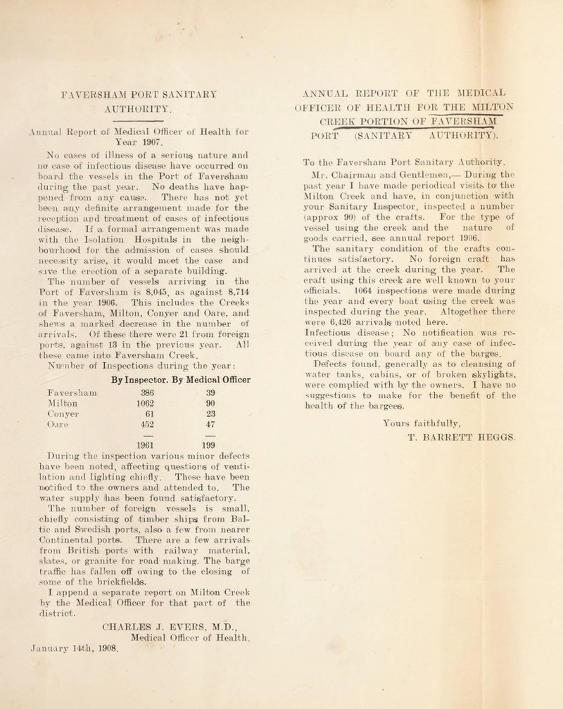 FAVERSHAM PORT SANITARY AUTHORITY. Aiuuuil Report of MedloH Officer of Health for Year 1907. No casos of illness of a serioiiis nature and no case of infectiouis disease have occurred on board the vessels in the Port' of Faversih.a,m during the past year. No deaths have hap- pened from any cause. There has not yet been an}’ definite arrangement made for the reception aud treatment of oases of infectious disease. If a formal arrangement was made with the Isolation Hospitals in the neigh- bourli'ood for the aidmission of casies should uece-sity arise, it would meet the case and save the erection of a separate building. The number of vessels arriving in the Port of Faversham is 8,045, as against 8,714 in the year 1906. This includes the Creeks of Faversham, Alilton, Conyer and Oare, and shews a marked deereaise in the number of arrivals. Of these theue were 21 from foreign ports, against 13 in the previous year. All these came into Faversham Creek. Number of Inspections during the year: By Inspector. By Medical Officer Faversham 386 Milton 1062 Conj’ei' 61 Gare 452 39 90 23 47 1961 199 During the inspection various minor defects have been noted, affecting qrrestiors of venti- lation and lighting chiefly. These have been notified to the owners and attended to. The water supply has been found satisfactory. The number of foreign vessels is small, chiefly consisting of .timber ships from Bal- tic and Swedish ports, also a few from nearer Continental ports. There aic a few arrivals from British ports with railway material, slates, or granite for road making. The barge traffic has fallen off owing to the closing of some of the brickfields'. I append a separate report on Milton Creek by the Medical Officer for that part of the district. CHARI.ElS J. EVERS, M.D., Medical Officer of Health. ANNUAL REPORT OF THE MEDICAL OFFICER OF HEALTH FOR THE MILTON CREEK PORTION OF FAVERSHAM PORT iSANITARY AUTHORITY'). To the Faverslham Port Sanitary Authority. Mr. Chairman an.d Genitlemen,— During the past year I have made periodical visits to the Milton Creek and have, in coaijunction with your Sanitary Insipector, inspected a number (approx 90) of the crafts. For the type of vessel using the creek and the nature of goioids carried, see annual report 1906. The sanitary condition of the crafts con- tinues satisfactory. No foreign craft has arrived at the creek during the year. The craft using this creek are well known to your officials. 1064 inspections were made during the year and every boat using the creek was inspected dui'ing the year. Altogether there were 6,426 arrivals noted hei-e. Infectious disease; No notification was re- ceived during the year of aipy case of infec- tious disease 'O'li board any of the barges. Defects found, generally as to cleansing of water tanks, cabins, or of broken skylights, were complied with by the owners. I have no suggestiodis to make for the benefit of the health of the bargees. Amours faithfully, T. BARRETT HEGGS. January 14th, 1908.