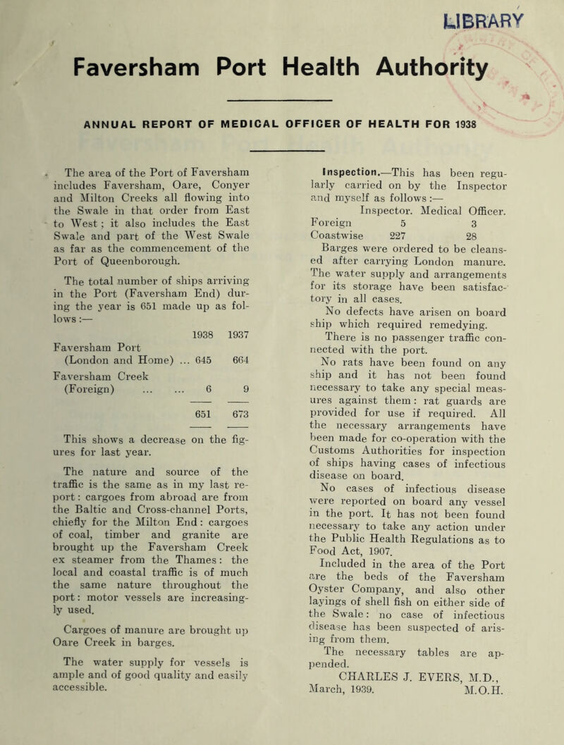 UBRARY Faversham Port Health Authority ANNUAL REPORT OF MEDICAL OFFICER OF HEALTH FOR 1938 The area of the Port of Faversham includes Faversham, Oare, Conyer and Milton Creeks all flowing into the Swale in that order from East to West ; it also includes the East Swale and part of the West Swale as far as the commencement of the Port of Queenborough. The total number of ships arriving- in the Port (Faversham End) dur- ing the year is 651 made up as fol- lows :— 1938 1937 Faversham Port (London and Home) ... 645 664 Faversham Creek (Foreign) 6 9 651 673 This shows a decrease on the fig- ures for last year. The nature and source of the traffic is the same as in my last re- port : cargoes from abroad are from the Baltic and Cross-channel Ports, chiefly for the Milton End: cargoes of coal, timber and granite are brought up the Faversham Creek ex steamer from the Thames : the local and coastal traffic is of much the same nature throughout the port: motor vessels are increasing- ly used. Cargoes of manure are brought up Oare Creek in barges. The water supply for vessels is ample and of good quality and easily accessible. Inspection,—This has been regu- larly carried on by the Inspector and myself as follows:— Inspector. Medical Officer. Foreign 5 3 Coastwise 227 28 Barges were ordered to be cleans- ed after carrying London manure. The water supply and arrangements for its storage have been satisfac- tory in all cases. No defects have arisen on board ship which required remedying. There is no passenger traffic con- nected with the port. No rats have been found on any ship and it has not been found necessary to take any special meas- ures against them: rat guards are provided for use if required. All the necessary arrangements have been made for co-operation with the Customs Authorities for inspection of ships having cases of infectious disease on board. No cases of infectious disease were reported on board any vessel in the port. It has not been found necessary to take any action under the Public Health Regulations as to Food Act, 1907. Included in the area of the Port are the beds of the Faversham Oyster Company, and also other layings of shell fish on either side of the Swale: no case of infectious disease has been suspected of aris- ing from them. The necessary tables are ap- pended. CHARLES J. EVERS, M.D., March, 1939. M.O.H.