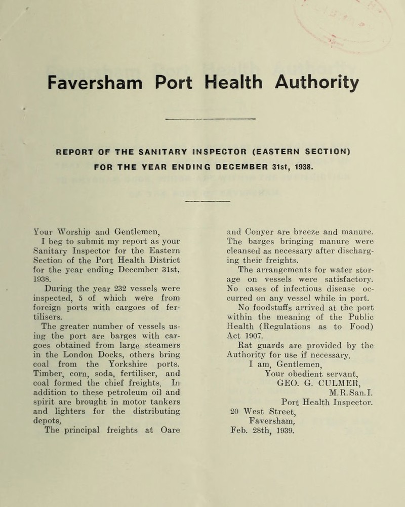 REPORT OF THE SANITARY INSPECTOR (EASTERN SECTION) FOR THE YEAR ENDING DECEMBER 31st, 1938. Your Worship and Gentlemen, I beg to submit my report as your Sanitary Inspector for the Eastern Section of the Port Health District for the year ending December 31st, 1938. During the year 232 vessels were inspected, 5 of which were from foreign ports with cargoes of fer- tilisers. The greater number of vessels us- ing the port are barges with car- goes obtained from large steamers in the London Docks, others bring coal from the Yorkshire ports. Timber, corn, soda, fertiliser, and coal formed the chief freights. In addition to these petroleum oil and spirit are brought in motor tankers and lighters for the distributing depots. The principal freights at Oare and Conyer are breeze and manure. The barges bringing manure were cleansed as necessary after discharg- ing their freights. The arrangements for water stor- age on vessels were satisfactory. No cases of infectious disease oc- curred on any vessel while in port. No foodstuffs arrived at the port within the meaning of the Public Health (Regulations as to Food) Act 1907. Rat guards are provided by the Authority for use if necessary. I am, Gentlemen, Your obedient servant, GEO. G. CULMER, M.R.San.I. Port Health Inspector. 20 West Street, Faversham, Feb. 28th, 193a