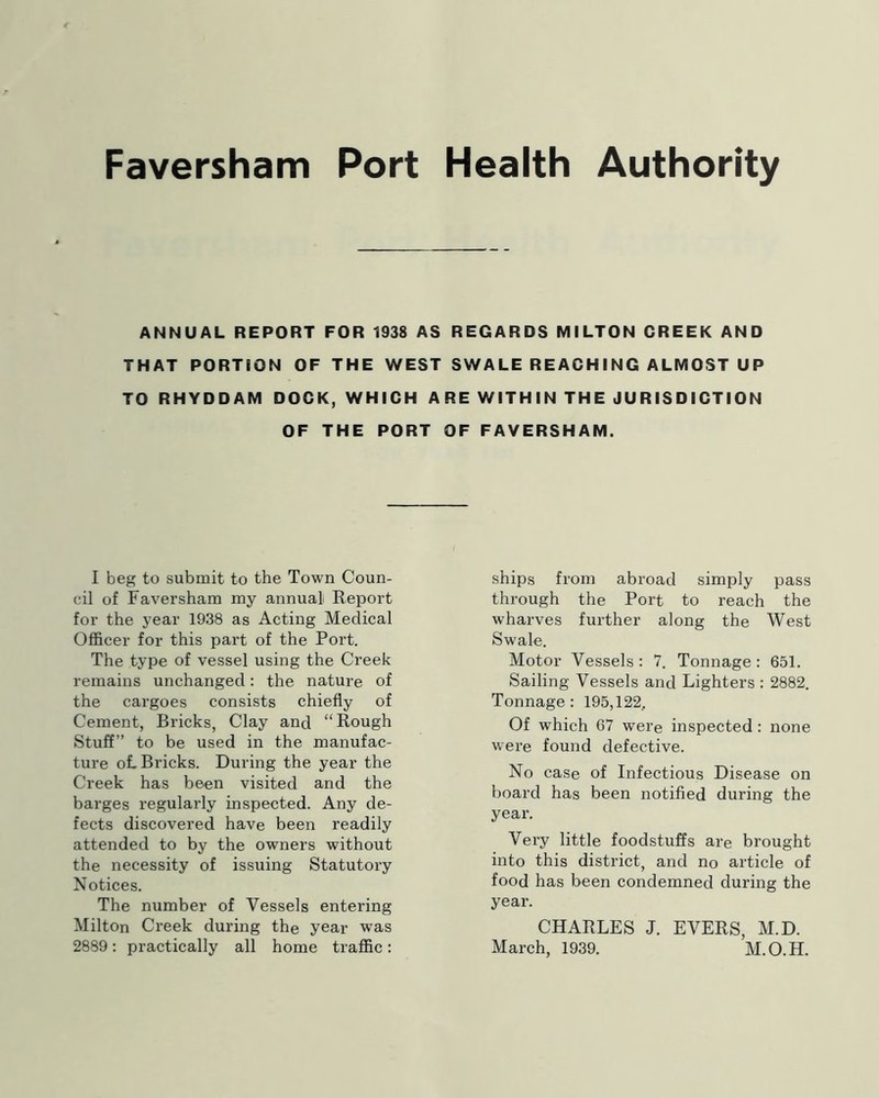 ANNUAL REPORT FOR 1938 AS REGARDS MILTON GREEK AND THAT PORTION OF THE WEST SWALE REACHING ALMOST UP TO RHYDDAM DOCK, WHICH ARE WITHIN THE JURISDICTION OF THE PORT OF FAVERSHAM. I beg to submit to the Town Coun- cil of Faversham my annual Report for the year 1938 as Acting Medical Officer for this part of the Port. The type of vessel using the Creek remains unchanged: the nature of the cargoes consists chiefly of Cement, Bricks, Clay and “Rough Stuff” to be used in the manufac- ture oL Bricks. During the year the Creek has been visited and the barges regularly inspected. Any de- fects discovered have been readily attended to by the owners without the necessity of issuing Statutory Notices. The number of Vessels entering Milton Creek during the year was 2889: practically all home traffic: ships from abroad simply pass through the Port to reach the wharves further along the West Swale. Motor Vessels : 7. Tonnage : 651. Sailing Vessels and Lighters : 2882. Tonnage: 195,122, Of which 67 were inspected: none wei’e found defective. No case of Infectious Disease on board has been notified during the year. Very little foodstuffs are brought into this district, and no article of food has been condemned during the year. CHARLES J. EVERS, M.D. March, 1939. M.O.H.