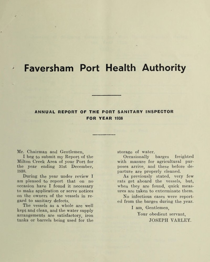 ANNUAL REPORT OF THE PORT SANITARY INSPECTOR FOR YEAR 1938 Mr. Chairman and Gentlemen, I beg to submit my Report of the Milton Creek Area of your Port for the year ending 31st December, 1938. During the year under review I am pleased to report that on no occasion have I found it necessary to make application or serve notices on the owners of the vessels in re- gard to sanitary defects. The vessels as a whole are well kept and clean, and the water supply arrangements are satisfactory, iron tanks or barrels being used for the storage of water. Occasionally barges freighted with manure for agricultural pur- poses arrive, and these before de- parture are properly cleaned. As previously stated, very few rats get aboard the vessels, but, when they are found, quick meas- ures are taken to exterminate them. No infectious cases were report- ed from the barges during the year. I am. Gentlemen, Your obedient servant, JOSEPH VARLEY.