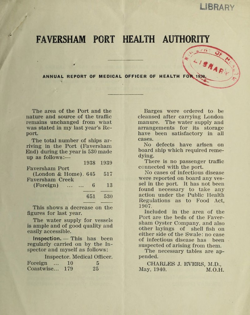 library FAVERSHAM PORT HEALTH AUTHORITY The area of the Port and the nature and source of the traffic remains unchanged from what was stated in my last year’s Re- port. The total number of ships ar- riving in the Port (Faversham End) during the year is 530 made up as follows:— 1938 1939 Faversham Port (London & Home). 645 517 Faversham Creek (Foreign) 6 13 651 530 This shows a decrease on the figures for last year. The water supply for vessels is ample and of good quality and easily accessible. Inspection. — This has been regularly carried on by the In- spector and myself as follows: Inspector. Medical Officer. Foreign ... 10 5 Coastwise... 179 25 Barges were ordered to be cleansed after carrying London manure. The water supply and arrangements for its storage have been satisfactory in all cases. No defects have arisen on board ship which required reme- dying. There is no passenger traffic connected with the port. No cases of infectious disease were reported on board any ves- sel in the port. It has not been found necessary to take any action under the Public Health Regulations as to Food Act, 1907. Included in the area of the Port are the beds of the Faver- sham Oyster Company, and also other layings of shell fish on either side of the Swale: no case of infectious disease has been suspected of arising from them. The necessary tables are ap- pended. CHARLES J. EVERS, M.D., May, 1940. M.O.H.