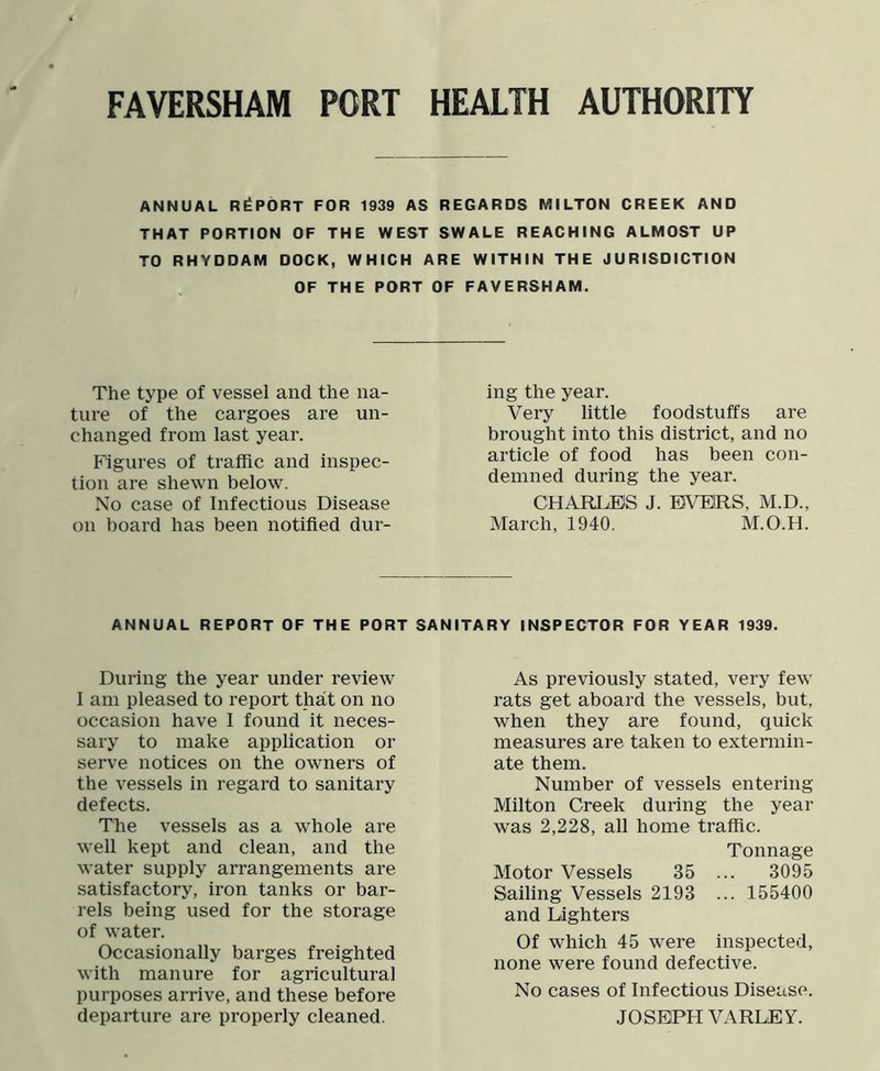 ANNUAL REPORT FOR 1939 AS REGARDS MILTON CREEK AND THAT PORTION OF THE WEST SWALE REACHING ALMOST UP TO RHYDDAM DOCK, WHICH ARE WITHIN THE JURISDICTION OF THE PORT OF FAVERSHAM. The type of vessel and the na- ture of the cargoes are un- changed from last year. Figures of traffic and inspec- tion are shewn below. No case of Infectious Disease on board has been notified dur- ing the year. Very little foodstuffs are brought into this district, and no article of food has been con- demned during the year. CHARLES J. BVEIRS, M.D., March, 1940. M.O.H. ANNUAL REPORT OF THE PORT SANITARY INSPECTOR FOR YEAR 1939. During the year under review I am pleased to report that on no occasion have I found it neces- sary to make application or serve notices on the owners of the vessels in regard to sanitary defects. The vessels as a whole are well kept and clean, and the water supply arrangements are satisfactory, iron tanks or bar- rels being used for the storage of water. Occasionally barges freighted with manure for agricultural purposes arrive, and these before departure are properly cleaned. As previously stated, very few rats get aboard the vessels, but, when they are found, quick measures are taken to extermin- ate them. Number of vessels entering Milton Creek during the year was 2,228, all home traffic. Tonnage Motor Vessels 35 ... 3095 Sailing Vessels 2193 ... 155400 and Lighters Of which 45 w'ere inspected, none were found defective. No cases of Infectious Disease. JOSEPH VARLEY.