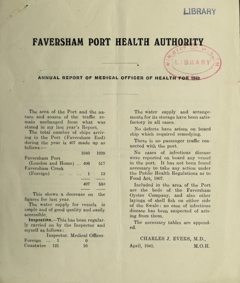 UBRARY PAVEBSHAM PORT HEALTH AUTHORITY ANNUAL REPORT OF MEDICAL OFFICER OF H The area of the Port and the na- ture and source of the traffic re- main unchanged from what was stated in my last year’s Report. The total number of ships arriv- ing in the Port (Faversham End) during the year is 407 made up as follows :— 1940 1939 Faversham Port (London and Home) ... 406 517 Faversham Creek (Foreign) 1 13 407 530 This shows a decrease on the figures for last year. The water supply for vessels is ample and of good quality and easily accessible. Inspection.—This has been regular- ly carried on by the Inspector and myself as follows : Inspector. Medical Officer. Foreign ... 1 0 Coastwise 121 10 The water supply and arrange- ments for its storage have been satis- factory in all cases. No defects have arisen on board ship which required remedying. There is no passenger traffic con- nected with the port. No cases of infectious disease were reported on board any vessel in the port. It has not been found necessary to take any action under the Public Health Regulations as to Food Act, 1907. Included in the area of the Port are the beds of the Faversham Oyster Company, and also other layings of shell fish on either side of the Swale: no case of infectious disease has been suspected of aris- ing from them. The necessary tables are append- ed. CHARLES J. EVERS, M.D., April, 1941. M.O.H.