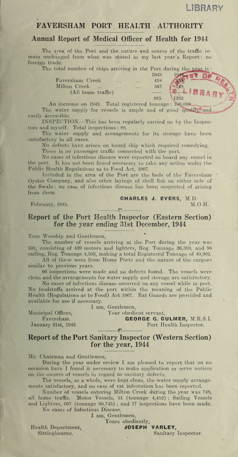 LIBRARY FAVERSHAM PORT HEALTH AUTHORITY Annual Report of Medical Officer of Health for 1944 The area of the Port and the nature and source of the traffic re- main unchanged from what was stated in my last year’s Report: no foreign trade. The total number of ships arriving in the Port during the_ 1943 Faversham Creek ... ... 418 Milton Creek ... ... ... 567 (All home traffic) 985 An increase on 1943. Total registered tonnage: The water sui)ply for vessels is ample and of good q^rsrii^^and easily accessible. INSPECTION.—This has been regularly carried on by the Inspec- tors and myself. Total inspections : 88. The water supply and arrangements for its storage have been satisfactory in all cases. No defects have arisen on board ship which required remedying. There is Jio passenger traffic connected with the port. No cases of infectious disease were reported on board any vessel in the port. It has not been found necessary to take any action under the Public Health Regulations as to Food Act, 1907. Included in the area of the Port are the beds of the Faversham Oyster Company, and also other laymgs of shell fish on either side of the Swale: no case of infectious disease has been suspected of arising from them. CHARLES J. EVERS, M.D. February, 1945. M.O.H. Report of the Port Health Inspector (Eastern Section) for the year ending 31st December, 1944 Your Worship and Gentlemen, The number of vessels arriving at the Port during the year was 535, consisting of 439 motors and lighters, Reg. Tonnage 36,399, and 96 sailing, Reg. Tonnage 4,503, making a total Registered Tonnage of 40,902. All of these were from Home Ports and the nature of the cargoes similar to previous years. 66 inspections were made and no defects found. The vessels were clean and the arrangements for water supply and storage are satisfactory. No cases of infectious disease occurred on any vessel while in port. No foodstuffs arrived at the port within the meaning of the Public Health (Regulations as to Food) Act 1907. Rat Guards are provided and available for use if necessary. I am. Gentlemen, Municipal Offices, Your obedient servant, Faversham. GEORGE G. GULMER, M.R.S.L .January 31st, 1945 Port Health Inspector. (P Report of the Port Sanitary Inspector (Western Section) for the year, 1944 Mr. Chairman and Gentlemen, During the year under review I am pleased to report that on no occasion have I found it necessary to make application or serve notices on the owners of vessels in regard to sanitary defects. The vessels, as a whole, were kept clean, the water supply arrange- ments satisfactory, and no case of rat infestation has been reported. Number of vessels entering Milton Creek during the year was 748, all home traffic. Motor Vessels, 51 (tonnage 4,452) ; Sailing Vessels and Lighters, 697 (tonnage 60,745) ; and 17 inspections have been made. No cases of Infectious Disease. I am. Gentlemen, Yours obediently, Health Department, JOSEPH VARLEY, Sittingbourne. Sanitary Inspector.