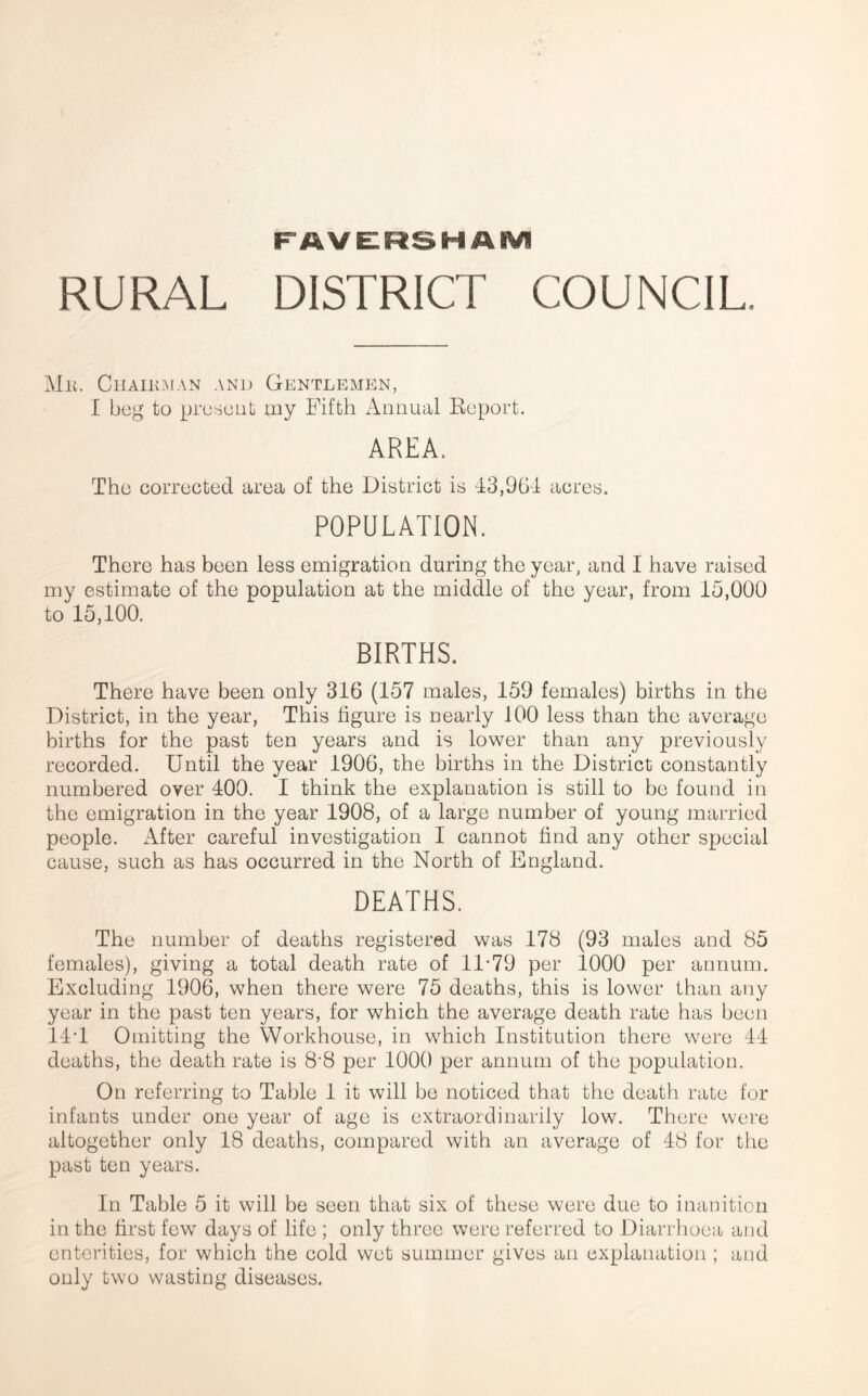 FAVELRSHAIVl RURAL DISTRICT COUNCIL. Mk. CllAIltMAN AND GeNTLEMEN, I beg to present my Fifth Annual Report. AREA. The corrected area of the District is -13,96-1 acres. POPULATION. There has been less emigration during the year, and I have raised my estimate of the population at the middle of the year, from 15,000 to 15,100. BIRTHS. There have been only 316 (157 males, 159 females) births in the District, in the year. This figure is nearly 100 less than the average births for the past ten years and is lower than any previously recorded. Until the year 1906, the births in the District constantly numbered over 100. I think the explanation is still to be found in the emigration in the year 1908, of a large number of young married people. After careful investigation I cannot find any other special cause, such as has occurred in the North of England. DEATHS. The number of deaths registered was 178 (93 males and 85 females), giving a total death rate of 11-79 per 1000 per annum. Excluding 1906, when there were 75 deaths, this is lower than any year in the past ten years, for which the average death rate has been 11-1 Omitting the Workhouse, in which Institution there were 11 deaths, the death rate is 8-8 per 1000 per annum of the population. On referring to Table 1 it will be noticed that the death rate for infants under one year of age is extraordinarily low. There were altogether only 18 deaths, compared with an average of 18 for the past ten years. In Table 5 it will be seen that six of these were due to inanition in the first few days of life ; only three were referred to Diarrhoea and enterities, for which the cold wet summer gives an explanation ; and only two wasting diseases.