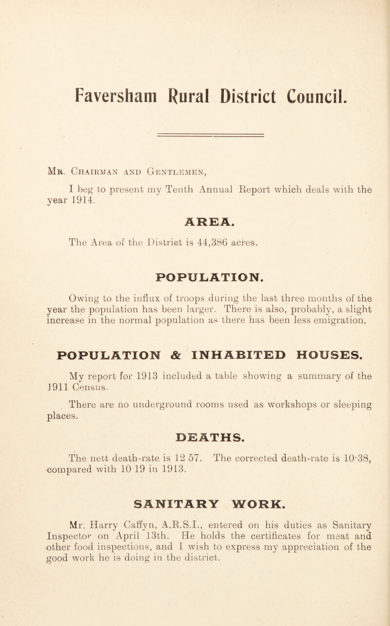 Mr. Chairman and Gentlemen, I beg to present my Tenth Annual Report which deals with the year 1914. AREA. The Area of the District is 44,386 acres. POPULATION. Owing to the influx of troops during the last three months of the year the population has been larger. There is also, probably, a slight increase in the normal population as there has been less emigration. POPULATION & INHABITED HOUSES. My report for 1913 included a table showing a summary of the 1911 Census. There are no underground rooms used as workshops or sleeping places. DEATHS. The nett death-rate is 12 57. The corrected death-rate is 10-38, compared with 10 19 in 1913. SANITARY WORK. Mr. Harry Caffyn, A.R. S.I., entered on his duties as Sanitary Inspector on April 13th. He holds the certificates for meat and ether food inspections, and I wish to express my appreciation of the good work he is doing in the district.