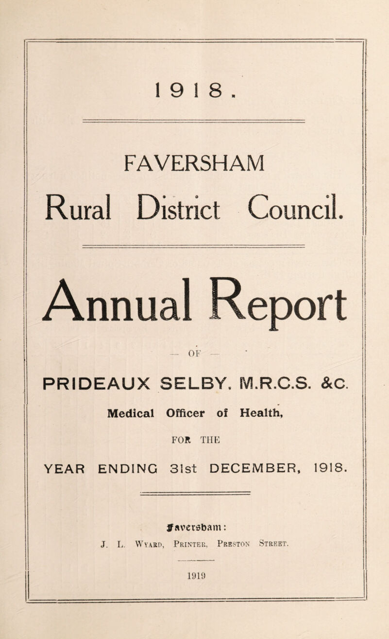 FAVERSHAM Rural District Council. Annual Report — OF — PRIDEAUX SELBY. M.R.C.S. &C. Medical Officer of Health, FOR THE YEAR ENDING 31st DECEMBER, 1918. jf aversbam: J. L. Wyard, Printer, Preston Street. 1919