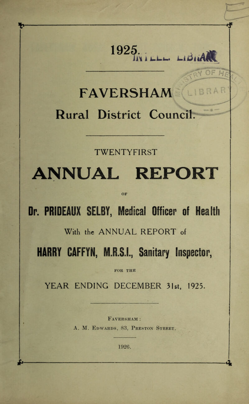 •HF 1925. ii\ k FAVERSHAM Rural District Council TWENTYFIRST ANNUAL REPORT Or. PRIDEAUX SELBY, Medical Officer of Health With the ANNUAL REPORT of HARRY CAFFYN, M.R.S.I., Sanitary Inspector, FOR THE YEAR ENDING DECEMBER 3lsl, 1925. Faversham : A. M. Edwards, 83, Preston Street. A 1926.