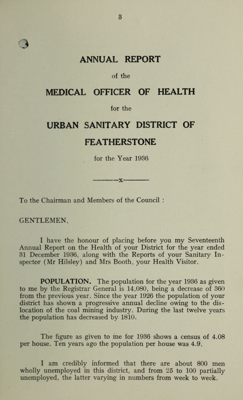 3 ANNUAL REPORT of the MEDICAL OFFICER OF HEALTH for the URBAN SANITARY DISTRICT OF FEATHERSTONE for the Year 1986 -x To the Chairman and Members of the Council : GENTLEMEN, I have the honour of placing before you my Seventeenth Annual Report on the Health of your District for the year ended 31 December 1936, along with the Reports of your Sanitary In- spector (Mr Hilsley) and Mrs Booth, your Health Visitor. POPULATION. The population for the year 1936 as given to me by the Registrar General is 14,080, being a decrease of 360 from the previous year. Since the year 1926 the population of your district has shown a progressive annual decline owing to the dis- location of the coal mining industry. During the last twelve years the population has decreased by 1810. The figure as given to me for 1936 shows a census of 4.08 per house. Ten years ago the population per house was 4.9. I am credibly informed that there are about 800 men wholly unemployed in this district, and from 25 to 100 partially unemployed, the latter varying in numbers from week to week.