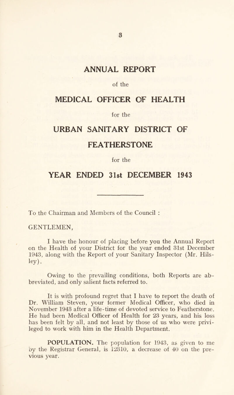 ANNUAL REPORT of the MEDICAL OFFICER OF HEALTH for the URBAN SANITARY DISTRICT OF FEATHERSTONE for the YEAR ENDED 31st DECEMBER 1943 To the Chairman and Members of the Council : GENTLEMEN, I have the honour of placing before you the Annual Report on the Health of your District for the year ended 31st December 1943, along with the Report of your Sanitary Inspector (Mr. Hils- ley). Owing to the prevailing conditions, both Reports are ab- breviated, and only salient facts referred to. It is with profound regret that I have to report the death of Dr. William Steven, your former Medical Officer, who died in November 1943 after a life-time of devoted service to Featherstone. He had been Medical Officer of Health for 23 years, and his loss has been felt by all, and not least by those of us who were privi- leged to work with him in the Health Department. POPULATION. The population for 1943, as given to me by the Registrar General, is 12810, a decrease of 40 on the pre- vious year.