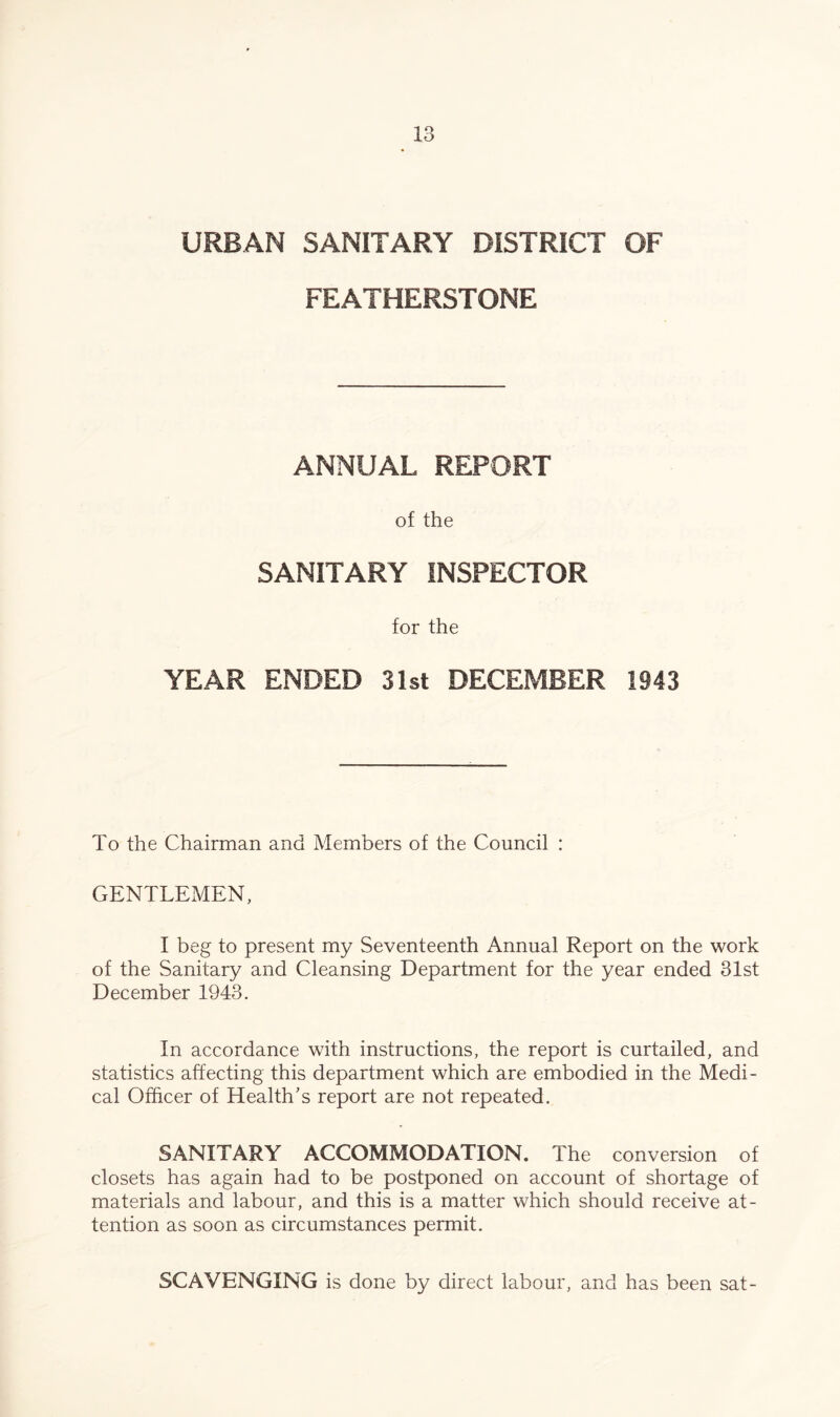 URBAN SANITARY DISTRICT OF FEATHERSTONE ANNUAL REPORT of the SANITARY INSPECTOR for the YEAR ENDED 31st DECEMBER 1943 To the Chairman and Members of the Council : GENTLEMEN, I beg to present my Seventeenth Annual Report on the work of the Sanitary and Cleansing Department for the year ended 31st December 1943. In accordance with instructions, the report is curtailed, and statistics affecting this department which are embodied in the Medi- cal Officer of Health’s report are not repeated. SANITARY ACCOMMODATION. The conversion of closets has again had to be postponed on account of shortage of materials and labour, and this is a matter which should receive at- tention as soon as circumstances permit. SCAVENGING is done by direct labour, and has been sat-