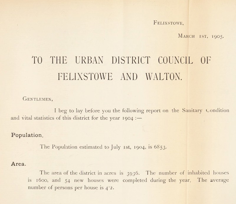 Felixstowe, March ist, 1905. TO THE URBAN DISTRICT COUNCIL OF FELIXSTOWE AND WALTON. Gentlemen, I beg to lay before you the following report on the Sanitary condition and vital statistics of this district for the year 1904 :— Population. The Population estimated to July ist, 1904, is 6853. Area. The area of the district in acres is 3936. The number of inhabited houses is 1600, and 54 new houses were completed during the year. The average number of persons per house is 4*2.