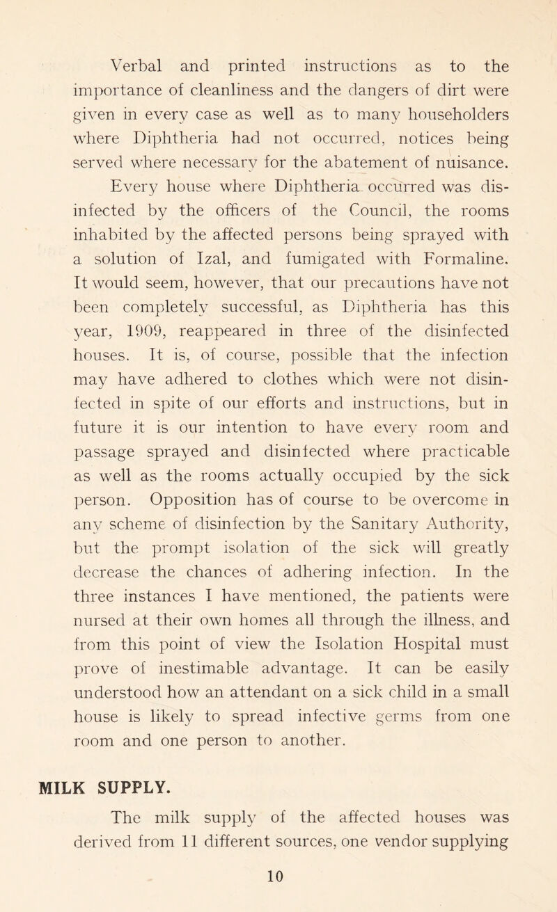 Verbal and printed instructions as to the importance of cleanliness and the dangers of dirt were given in every case as well as to many householders where Diphtheria had not occurred, notices being served where necessary for the abatement of nuisance. Every house where Diphtheria occurred was dis- infected by the officers of the Council, the rooms inhabited by the affected persons being sprayed with a solution of Izal, and fumigated with Formaline. It would seem, however, that our precautions have not been completely successful, as Diphtheria has this year, 1909, reappeared in three of the disinfected houses. It is, of course, possible that the infection may have adhered to clothes which were not disin- fected in spite of our efforts and instructions, but in future it is our intention to have every room and passage sprayed and disinfected where practicable as well as the rooms actually occupied by the sick person. Opposition has of course to be overcome in any scheme of disinfection by the Sanitary Authority, but the prompt isolation of the sick will greatly decrease the chances of adhering infection. In the three instances I have mentioned, the patients were nursed at their own homes all through the illness, and from this point of view the Isolation Hospital must prove of inestimable advantage. It can be easily understood how an attendant on a sick child in a small house is likely to spread infective germs from one room and one person to another. MILK SUPPLY. The milk supply of the affected houses was derived from 11 different sources, one vendor supplying