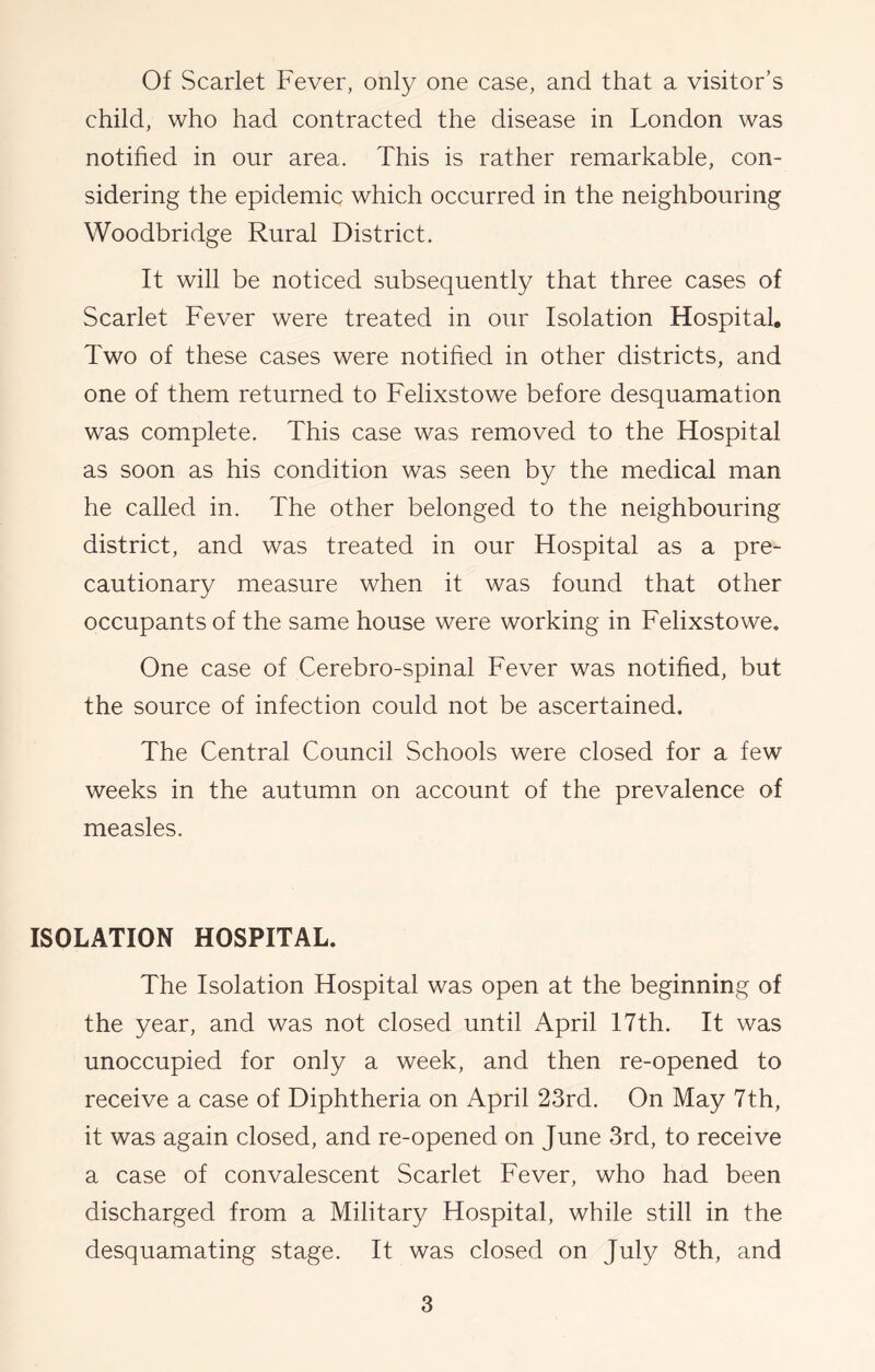 Of Scarlet Fever, only one case, and that a visitor’s child, who had contracted the disease in London was notified in our area. This is rather remarkable, con- sidering the epidemic which occurred in the neighbouring Woodbridge Rural District. It will be noticed subsequently that three cases of Scarlet Fever were treated in our Isolation Hospital. Two of these cases were notified in other districts, and one of them returned to Felixstowe before desquamation was complete. This case was removed to the Hospital as soon as his condition was seen by the medical man he called in. The other belonged to the neighbouring district, and was treated in our Hospital as a pre- cautionary measure when it was found that other occupants of the same house were working in Felixstowe. One case of Cerebro-spinal Fever was notified, but the source of infection could not be ascertained. The Central Council Schools were closed for a few weeks in the autumn on account of the prevalence of measles. ISOLATION HOSPITAL. The Isolation Hospital was open at the beginning of the year, and was not closed until April 17th. It was unoccupied for only a week, and then re-opened to receive a case of Diphtheria on April 23rd. On May 7th, it was again closed, and re-opened on June 3rd, to receive a case of convalescent Scarlet Fever, who had been discharged from a Military Hospital, while still in the desquamating stage. It was closed on July 8th, and