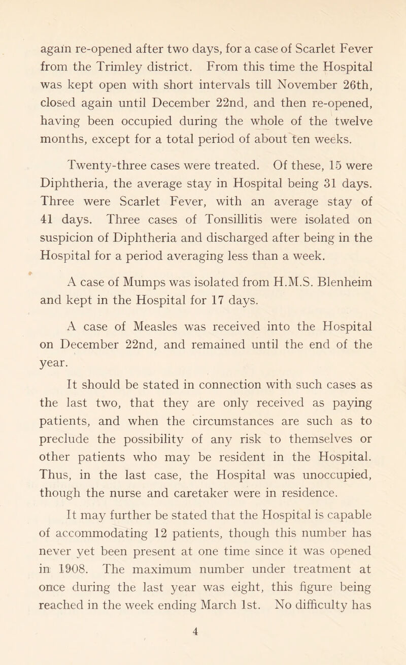 again re-opened after two days, for a case of Scarlet Fever from the Trimley district. From this time the Hospital was kept open with short intervals till November 26th, closed again until December 22nd, and then re-opened, having been occupied during the whole of the twelve months, except for a total period of about ten weeks. Twenty-three cases were treated. Of these, 15 were Diphtheria, the average stay in Hospital being 31 days. Three were Scarlet Fever, with an average stay of 41 days. Three cases of Tonsillitis were isolated on suspicion of Diphtheria and discharged after being in the Hospital for a period averaging less than a week. A case of Mumps was isolated from H.M.S. Blenheim and kept in the Hospital for 17 days. A case of Measles was received into the Hospital on December 22nd, and remained until the end of the year. It should be stated in connection with such cases as the last two, that they are only received as paying patients, and when the circumstances are such as to preclude the possibility of any risk to themselves or other patients who may be resident in the Flospital. Thus, in the last case, the Hospital was unoccupied, though the nurse and caretaker were in residence. It may further be stated that the Hospital is capable of accommodating 12 patients, though this number has never yet been present at one time since it was opened in 1908. The maximum number under treatment at once during the last year was eight, this figure being reached in the week ending March 1st. No difficulty has