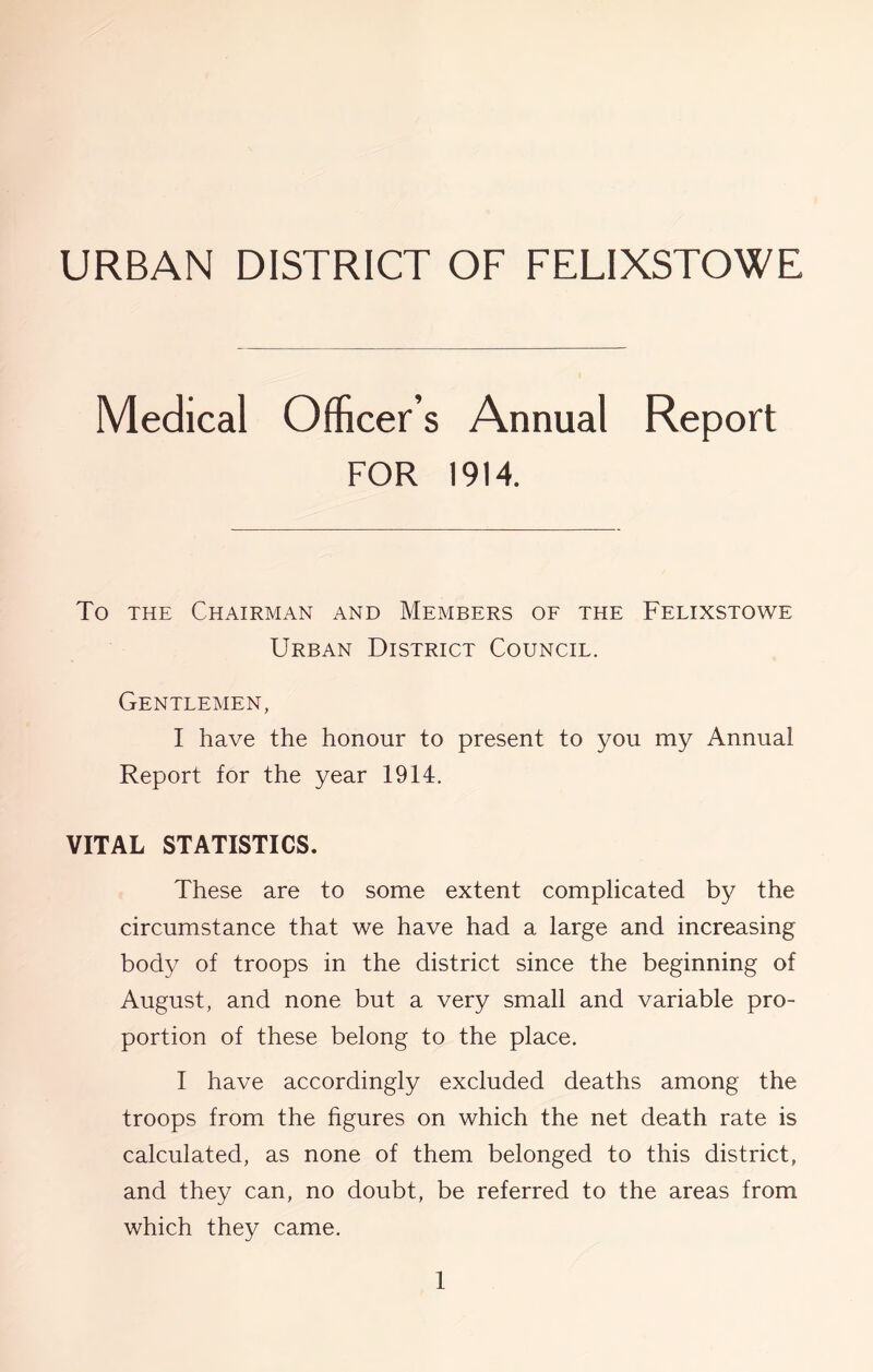 URBAN DISTRICT OF FELIXSTOWE Medical Officer’s Annual Report FOR 1914. To THE Chairman and Members oe the Felixstowe Urban District Council. Gentlemen, I have the honour to present to you my Annual Report for the year 1914. VITAL STATISTICS. These are to some extent complicated by the circumstance that we have had a large and increasing body of troops in the district since the beginning of August, and none but a very small and variable pro- portion of these belong to the place. I have accordingly excluded deaths among the troops from the figures on which the net death rate is calculated, as none of them belonged to this district, and they can, no doubt, be referred to the areas from which they came.