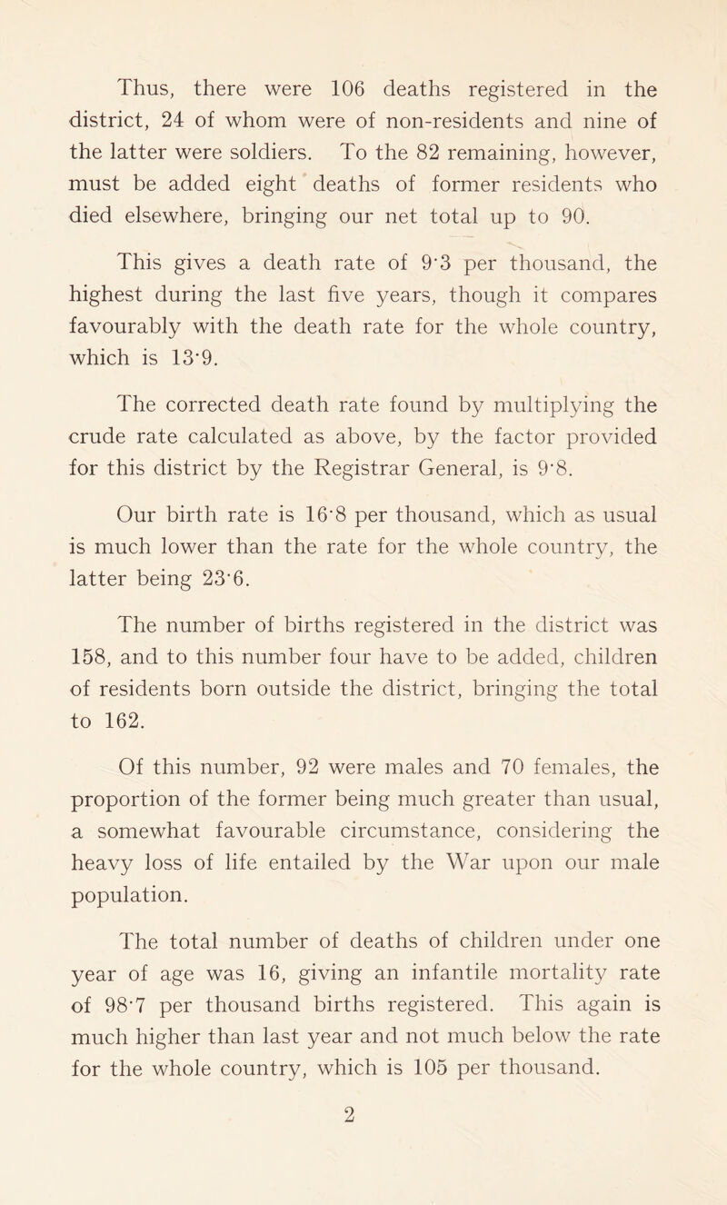 Thus, there were 106 deaths registered in the district, 24 of whom were of non-residents and nine of the latter were soldiers. To the 82 remaining, however, must be added eight deaths of former residents who died elsewhere, bringing our net total up to 90. This gives a death rate of 9'3 per thousand, the highest during the last five years, though it compares favourably with the death rate for the whole country, which is 13‘9. The corrected death rate found by multiplying the crude rate calculated as above, by the factor provided for this district by the Registrar General, is 9'8. Our birth rate is 16’8 per thousand, which as usual is much lower than the rate for the whole country, the latter being 23’6. The number of births registered in the district was 158, and to this number four have to be added, children of residents born outside the district, bringing the total to 162. Of this number, 92 were males and 70 females, the proportion of the former being much greater than usual, a somewhat favourable circumstance, considering the heavy loss of life entailed by the War upon our male population. The total number of deaths of children under one year of age was 16, giving an infantile mortality rate of 98‘7 per thousand births registered. This again is much higher than last year and not much below the rate for the whole country, which is 105 per thousand.