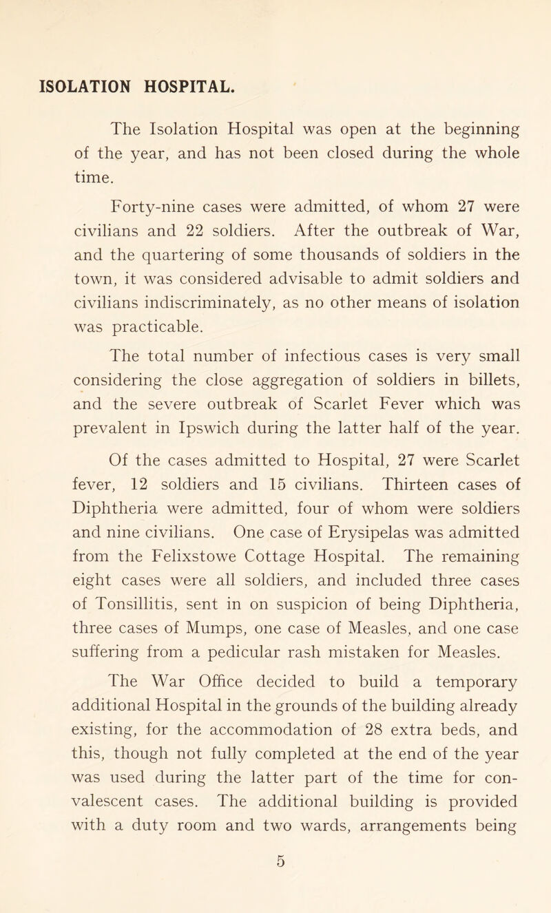 ISOLATION HOSPITAL. The Isolation Hospital was open at the beginning of the year, and has not been closed during the whole time. Forty-nine cases were admitted, of whom 27 were civilians and 22 soldiers. After the outbreak of War, and the quartering of some thousands of soldiers in the town, it was considered advisable to admit soldiers and civilians indiscriminately, as no other means of isolation was practicable. The total number of infectious cases is very small considering the close aggregation of soldiers in billets, and the severe outbreak of Scarlet Fever which was prevalent in Ipswich during the latter half of the year. Of the cases admitted to Hospital, 27 were Scarlet fever, 12 soldiers and 15 civilians. Thirteen cases of Diphtheria were admitted, four of whom were soldiers and nine civilians. One case of Erysipelas was admitted from the Felixstowe Cottage Hospital. The remaining eight cases were all soldiers, and included three cases of Tonsillitis, sent in on suspicion of being Diphtheria, three cases of Mumps, one case of Measles, and one case suffering from a pedicular rash mistaken for Measles. The War Office decided to build a temporary additional Hospital in the grounds of the building already existing, for the accommodation of 28 extra beds, and this, though not fully completed at the end of the year was used during the latter part of the time for con- valescent cases. The additional building is provided with a duty room and two wards, arrangements being