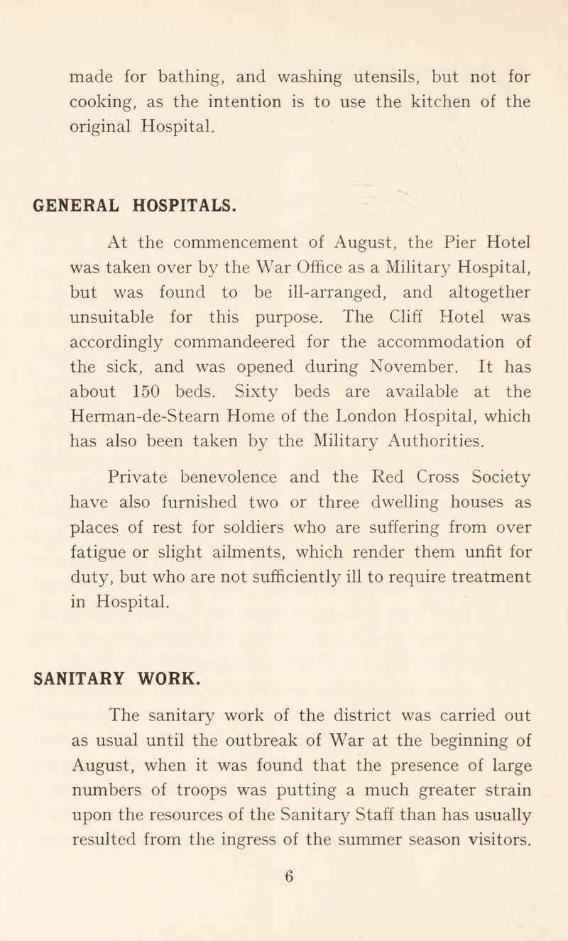 made for bathing, and washing utensils, but not for cooking, as the intention is to use the kitchen of the original Hospital. GENERAL HOSPITALS. At the commencement of August, the Pier Hotel was taken over by the War Office as a Military Hospital, but was found to be ill-arranged, and altogether unsuitable for this purpose. The Cliff Hotel was accordingly commandeered for the accommodation of the sick, and was opened during November. It has about 150 beds. Sixty beds are available at the Herman-de-Stearn Home of the London Hospital, which has also been taken by the Military Authorities. Private benevolence and the Red Cross Society have also furnished two or three dwelling houses as places of rest for soldiers who are suffering from over fatigue or slight ailments, which render them unfit for duty, but who are not sufficiently ill to require treatment in Hospital. SANITARY WORK. The sanitary work of the district was carried out as usual until the outbreak of War at the beginning of August, when it was found that the presence of large numbers of troops was putting a much greater strain upon the resources of the Sanitary Staff than has usually resulted from the ingress of the summer season visitors.