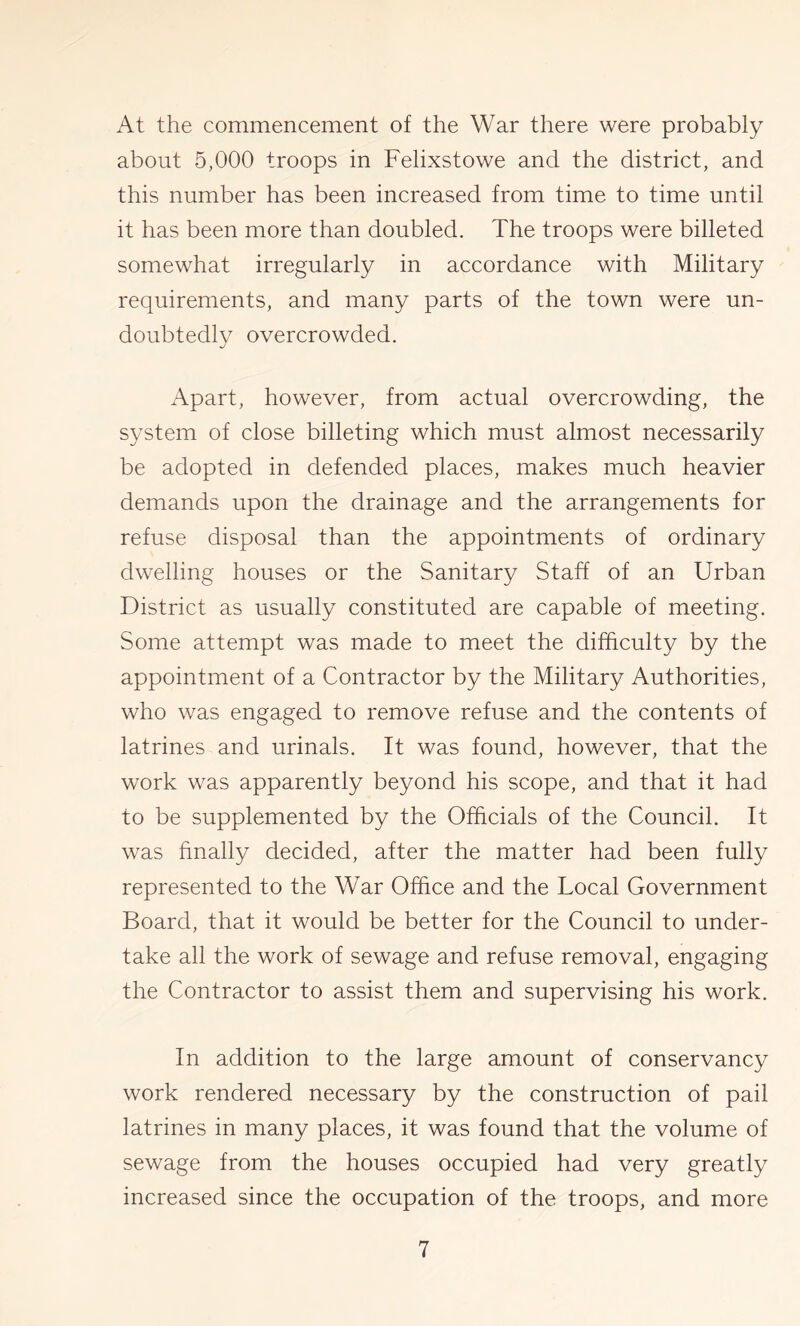 At the commencement of the War there were probably about 5,000 troops in Felixstowe and the district, and this number has been increased from time to time until it has been more than doubled. The troops were billeted somewhat irregularly in accordance with Military requirements, and many parts of the town were un- doubtedly overcrowded. Apart, however, from actual overcrowding, the system of close billeting which must almost necessarily be adopted in defended places, makes much heavier demands upon the drainage and the arrangements for refuse disposal than the appointments of ordinary dwelling houses or the Sanitary Staff of an Urban District as usually constituted are capable of meeting. Some attempt was made to meet the difficulty by the appointment of a Contractor by the Military Authorities, who was engaged to remove refuse and the contents of latrines and urinals. It was found, however, that the work was apparently beyond his scope, and that it had to be supplemented by the Officials of the Council. It was finally decided, after the matter had been fully represented to the War Office and the Local Government Board, that it would be better for the Council to under- take all the work of sewage and refuse removal, engaging the Contractor to assist them and supervising his work. In addition to the large amount of conservancy work rendered necessary by the construction of pail latrines in many places, it was found that the volume of sewage from the houses occupied had very greatly increased since the occupation of the troops, and more