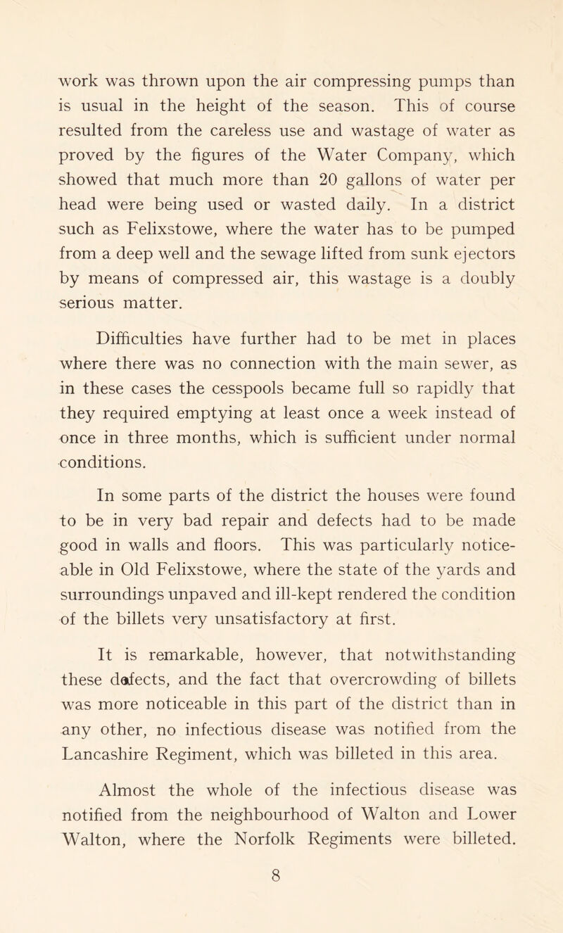 work was thrown upon the air compressing pumps than is usual in the height of the season. This of course resulted from the careless use and wastage of water as proved by the figures of the Water Compan}^ which showed that much more than 20 gallons of water per head were being used or wasted daily. In a district such as Felixstowe, where the water has to be pumped from a deep well and the sewage lifted from sunk ejectors by means of compressed air, this wastage is a doubly serious matter. Difficulties have further had to be met in places where there was no connection with the main sewer, as in these cases the cesspools became full so rapidly that they required emptying at least once a week instead of once in three months, which is sufficient under normal conditions. In some parts of the district the houses were found to be in very bad repair and defects had to be made good in walls and floors. This was particularly notice- able in Old Felixstowe, where the state of the yards and surroundings unpaved and ill-kept rendered the condition of the billets very unsatisfactory at first. It is remarkable, however, that notwithstanding these dafects, and the fact that overcrowding of billets was more noticeable in this part of the district than in any other, no infectious disease was notified from the Lancashire Regiment, which was billeted in this area. Almost the whole of the infectious disease was notified from the neighbourhood of Walton and Lower Walton, where the Norfolk Regiments were billeted.