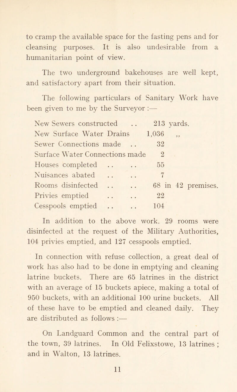 to cramp the available space for the fasting pens and for cleansing purposes. It is also undesirable from a humanitarian point of view. The two underground bakehouses are well kept, and satisfactory apart from their situation. The following particulars of Sanitary Work have been given to me by the Surveyor ;— New Sewers constructed New Surface Water Drains Sewer Connections made Surface Water Connections made Houses completed Nuisances abated Rooms disinfected Privies emptied Cesspools emptied 213 yards. 1,036 „ 32 2 55 7 68 in 42 premises. 22 104 In addition to the above work. 29 rooms were disinfected at the request of the Military Authorities, 104 privies emptied, and 127 cesspools emptied. In connection with refuse collection, a great deal of work has also had to be done in emptying and cleaning latrine buckets. There are 65 latrines in the district with an average of 15 buckets apiece, making a total of 950 buckets, with an additional 100 urine buckets. All of these have to be emptied and cleaned daily. They are distributed as follows :—• On Landguard Common and the central part of the town, 39 latrines. In Old Felixstowe, 13 latrines ; and in Walton, 13 latrines.