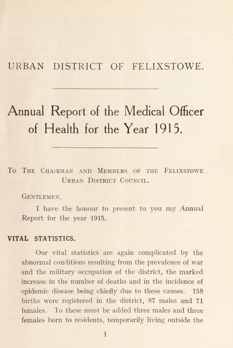 URBAN DISTRICT OF FELIXSTOWE. Annual Report of the Medical Officer of Health for the Year 1915. To The Chairman and Members of the Felixstowe Urban District Council. Gentlemen, I have the honour to present to you my Annual Report for the year 1915. VITAL STATISTICS. Our vital statistics are again complicated by the abnormal conditions resulting from the prevalence of war and the military occupation of the district, the marked increase in the number of deaths and in the incidence of epidemic disease being chiefly due to these causes. 158 births were registered in the district, 87 males and 71 females. To these must be added three males and three females born to residents, temporarily living outside the