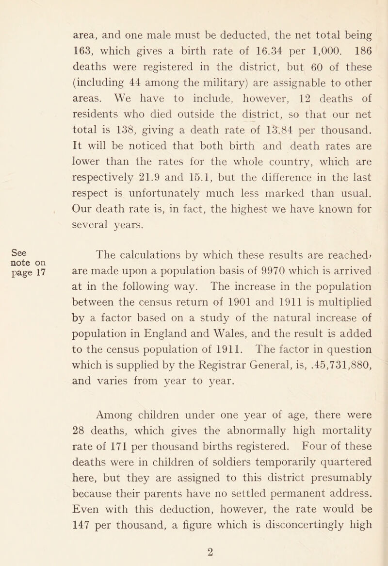 See note on page 17 area, and one male must be deducted, the net total being 163, which gives a birth rate of 16.34 per 1,000. 186 deaths were registered in the district, but 60 of these (including 44 among the military) are assignable to other areas. We have to include, however, 12 deaths of residents who died outside the district, so that our net total is 138, giving a death rate of 13.84 per thousand. It will be noticed that both birth and death rates are lower than the rates for the whole country, which are respectively 21.9 and 15.1, but the difference in the last respect is unfortunately much less marked than usual. Our death rate is, in fact, the highest we have known for several years. The calculations by which these results are reached^ are made upon a population basis of 9970 which is arrived at in the following way. The increase in the population between the census return of 1901 and 1911 is multiplied by a factor based on a study of the natural increase of population in England and Wales, and the result is added to the census population of 1911. The factor in question which is supplied by the Registrar General, is, .45,731,880, and varies from year to year. Among children under one year of age, there were 28 deaths, which gives the abnormally high mortality rate of 171 per thousand births registered. Four of these deaths were in children of soldiers temporarily quartered here, but they are assigned to this district presumably because their parents have no settled permanent address. Even with this deduction, however, the rate would be 147 per thousand, a figure which is disconcertingly high