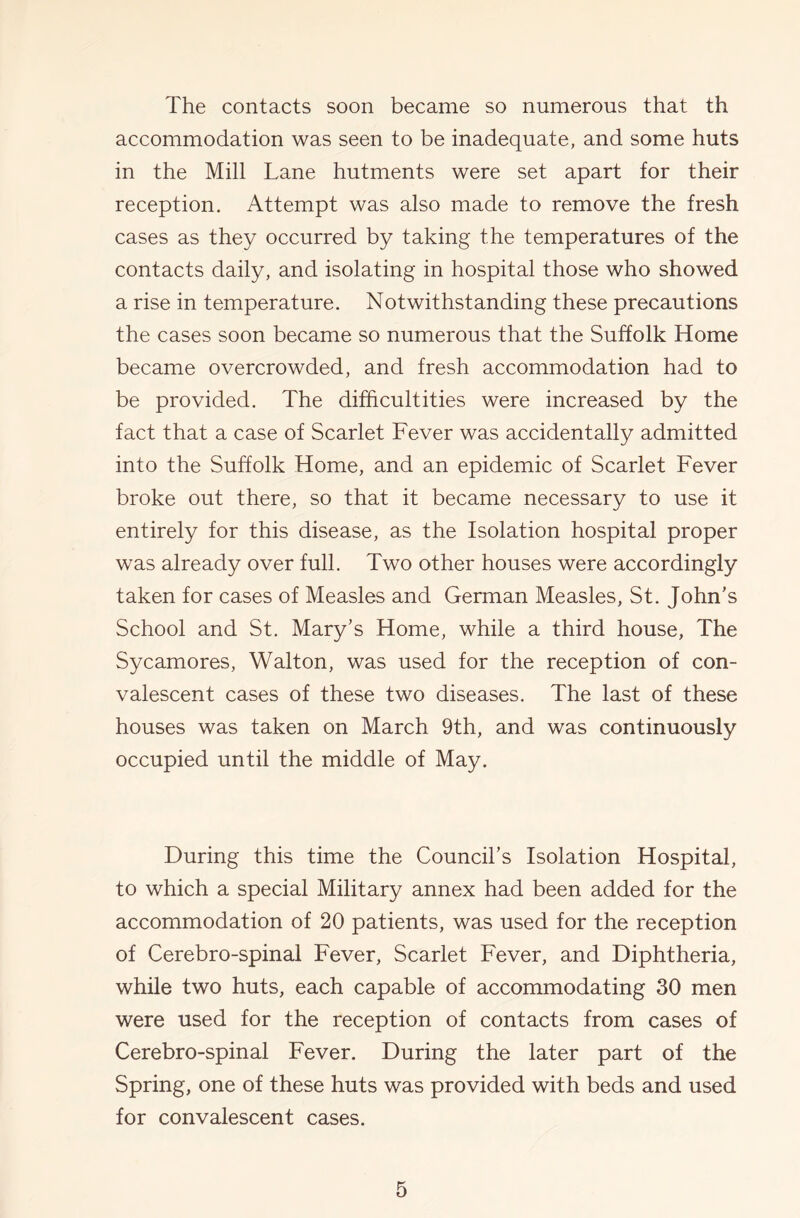 The contacts soon became so numerous that th accommodation was seen to be inadequate, and some huts in the Mill Lane hutments were set apart for their reception. Attempt was also made to remove the fresh cases as they occurred by taking the temperatures of the contacts daily, and isolating in hospital those who showed a rise in temperature. Notwithstanding these precautions the cases soon became so numerous that the Suffolk Home became overcrowded, and fresh accommodation had to be provided. The difficultities were increased by the fact that a case of Scarlet Fever was accidentally admitted into the Suffolk Home, and an epidemic of Scarlet Fever broke out there, so that it became necessary to use it entirely for this disease, as the Isolation hospital proper was already over full. Two other houses were accordingly taken for cases of Measles and German Measles, St. John's School and St. Mary’s Home, while a third house. The Sycamores, Walton, was used for the reception of con- valescent cases of these two diseases. The last of these houses was taken on March 9th, and was continuously occupied until the middle of May. During this time the Council’s Isolation Hospital, to which a special Military annex had been added for the accommodation of 20 patients, was used for the reception of Cerebro-spinal Fever, Scarlet Fever, and Diphtheria, while two huts, each capable of accommodating 30 men were used for the reception of contacts from cases of Cerebro-spinal Fever. During the later part of the Spring, one of these huts was provided with beds and used for convalescent cases.