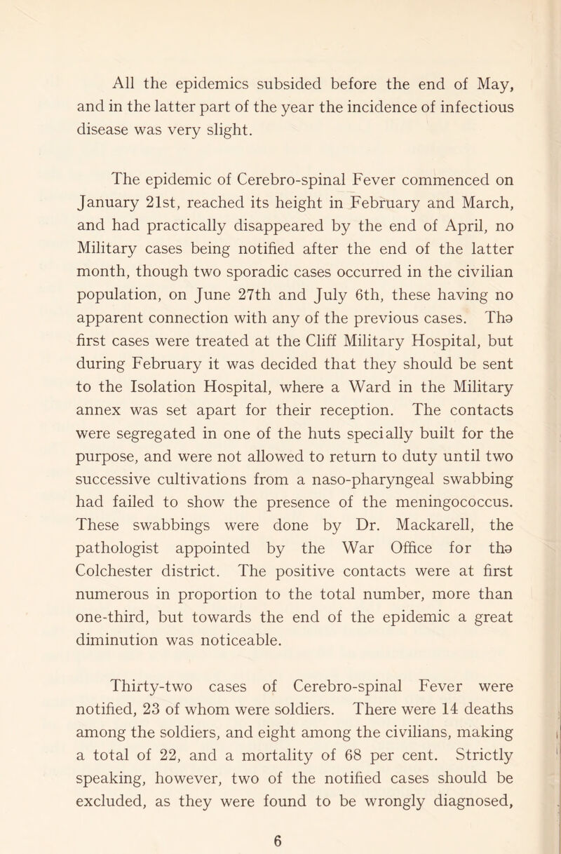 All the epidemics subsided before the end of May, and in the latter part of the year the incidence of infectious disease was very slight. The epidemic of Cerebro-spinal Fever commenced on January 21st, reached its height in February and March, and had practically disappeared by the end of April, no Military cases being notified after the end of the latter month, though two sporadic cases occurred in the civilian population, on June 27th and July 6th, these having no apparent connection with any of the previous cases. Tha first cases were treated at the Cliff Military Hospital, but during February it was decided that they should be sent to the Isolation Hospital, where a Ward in the Military annex was set apart for their reception. The contacts were segregated in one of the huts specially built for the purpose, and were not allowed to return to duty until two successive cultivations from a naso-pharyngeal swabbing had failed to show the presence of the meningococcus. These swabbings were done by Dr. Mackarell, the pathologist appointed by the War Office for tho Colchester district. The positive contacts were at first numerous in proportion to the total number, more than one-third, but towards the end of the epidemic a great diminution was noticeable. Thirty-two cases of Cerebro-spinal Fever were notified, 23 of whom were soldiers. There were 14 deaths among the soldiers, and eight among the civilians, making a total of 22, and a mortality of 68 per cent. Strictly speaking, however, two of the notihed cases should be excluded, as they were found to be wrongly diagnosed.