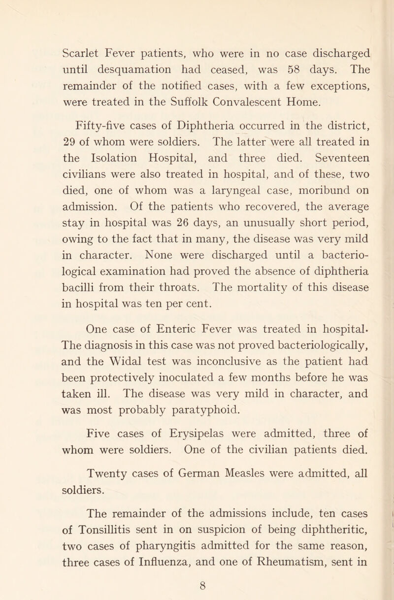 Scarlet Fever patients, who were in no case discharged until desquamation had ceased, was 58 days. The remainder of the notihed cases, with a few exceptions, were treated in the Suffolk Convalescent Home. Fifty-five cases of Diphtheria occurred in the district, 29 of whom were soldiers. The latter were all treated in the Isolation Hospital, and three died. Seventeen civilians were also treated in hospital, and of these, two died, one of whom was a laryngeal case, moribund on admission. Of the patients who recovered, the average stay in hospital was 26 days, an unusually short period, owing to the fact that in many, the disease was very mild in character. None were discharged until a bacterio- logical examination had proved the absence of diphtheria bacilli from their throats. The mortality of this disease in hospital was ten per cent. One case of Enteric Fever was treated in hospital- The diagnosis in this case was not proved bacteriologically, and the Widal test was inconclusive as the patient had been protectively inoculated a few months before he was taken ill. The disease was very mild in character, and was most probably paratyphoid. Five cases of Erysipelas were admitted, three of whom were soldiers. One of the civilian patients died. Twenty cases of German Measles were admitted, all soldiers. The remainder of the admissions include, ten cases of Tonsillitis sent in on suspicion of being diphtheritic, two cases of pharyngitis admitted for the same reason, three cases of Influenza, and one of Rheumatism, sent in