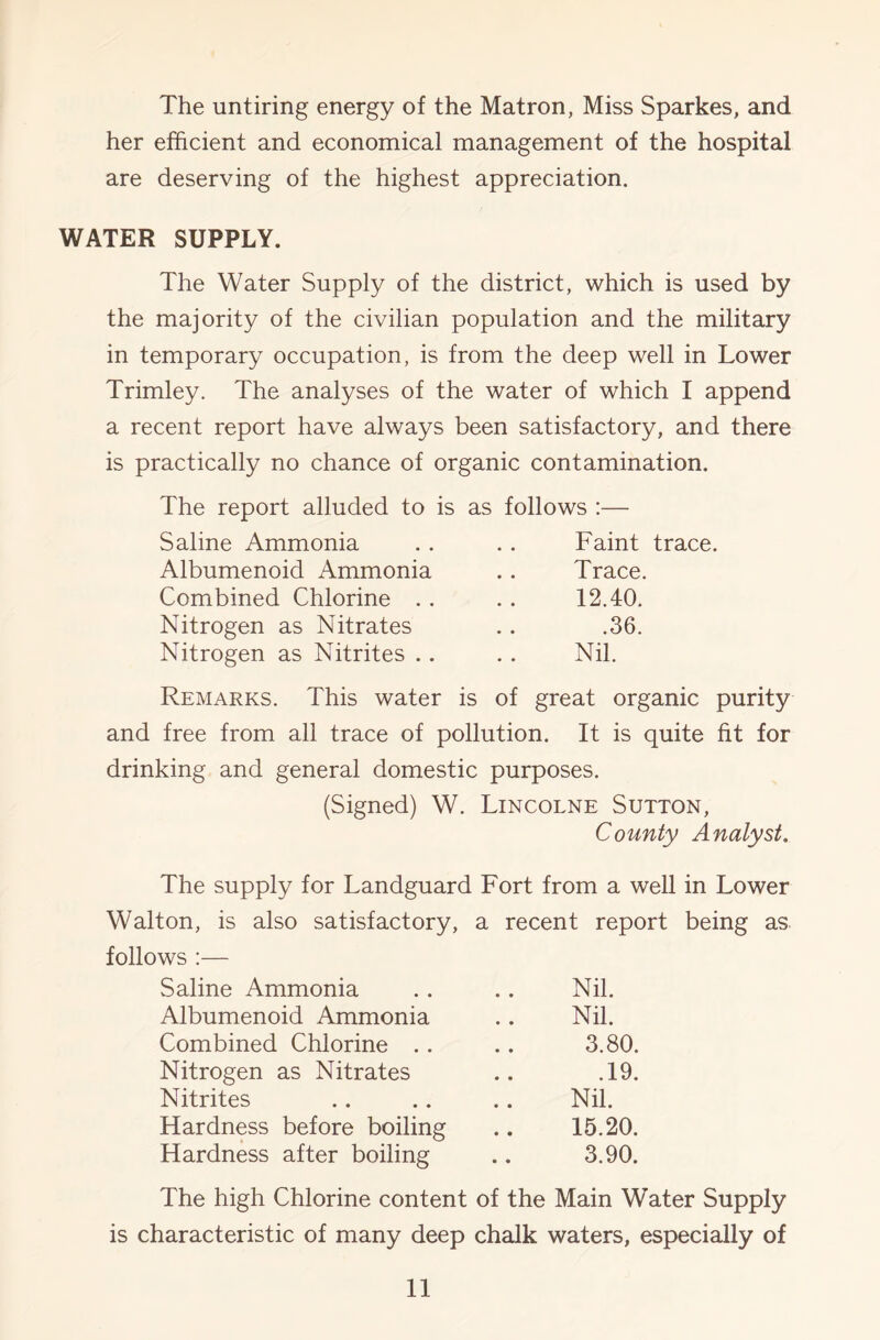 The untiring energy of the Matron, Miss Sparkes, and her efficient and economical management of the hospital are deserving of the highest appreciation. WATER SUPPLY. The Water Supply of the district, which is used by the majority of the civilian population and the military in temporary occupation, is from the deep well in Lower Trimley. The analyses of the water of which I append a recent report have always been satisfactory, and there is practically no chance of organic contamination. The report alluded to is as follows :— Saline Ammonia . . . . Faint trace. Albumenoid Ammonia .. Trace. Combined Chlorine . . . . 12.40. Nitrogen as Nitrates .. .36. Nitrogen as Nitrites .. .. Nil. Remarks. This water is of great organic purity and free from all trace of pollution. It is quite fit for drinking and general domestic purposes. (Signed) W. Lincolne Sutton, County Analyst, The supply for Landguard Fort from a well in Lower Walton, is also satisfactory, a recent report being as. follows :— Saline Ammonia . . .. Nil. Albumenoid Ammonia .. Nil. Combined Chlorine .. .. 3.80. Nitrogen as Nitrates .. .19. Nitrites .. .. .. Nil. Hardness before boiling .. 15.20. Hardness after boiling .. 3.90. The high Chlorine content of the Main Water Supply is characteristic of many deep chalk waters, especially of