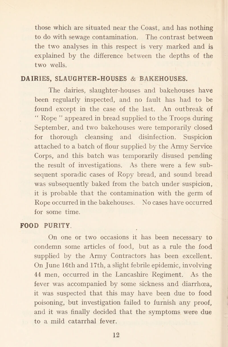 those which are situated near the Coast, and has nothing to do with sewage contamination. The contrast between the two analyses in this respect is very marked and is explained by the difference between the depths of the two wells. DAIRIES, SLAUGHTER-HOUSES & BAKEHOUSES. The dairies, slaughter-houses and bakehouses have been regularly inspected, and no fault has had to be found except in the case of the last. An outbreak of ‘‘ Rope ” appeared in bread supplied to the Troops during September, and two bakehouses were temporarily closed for thorough cleansing and disinfection. Suspicion attached to a batch of flour supplied by the Army Service Corps, and this batch was temporarily disused pending the result of investigations. As there were a few sub- sequent sporadic cases of Ropy bread, and sound bread was subsequently baked from the batch under suspicion, it is probable that the contamination with the germ of Rope occurred in the bakehouses. No cases have occurred for some time. FOOD PURITY. On one or two occasions it has been necessary to condemn some articles of food, but as a rule the food supplied by the Army Contractors has been excellent. On June 16th and 17th, a slight febrile epidemic, involving 44 men, occurred in the Lancashire Regiment. As the fever was accompanied by some sickness and diarrhoea, it was suspected that this may have been due to food poisoning, but investigation failed to furnish any proof, and it was finally decided that the symptoms were due to a mild catarrhal fever.