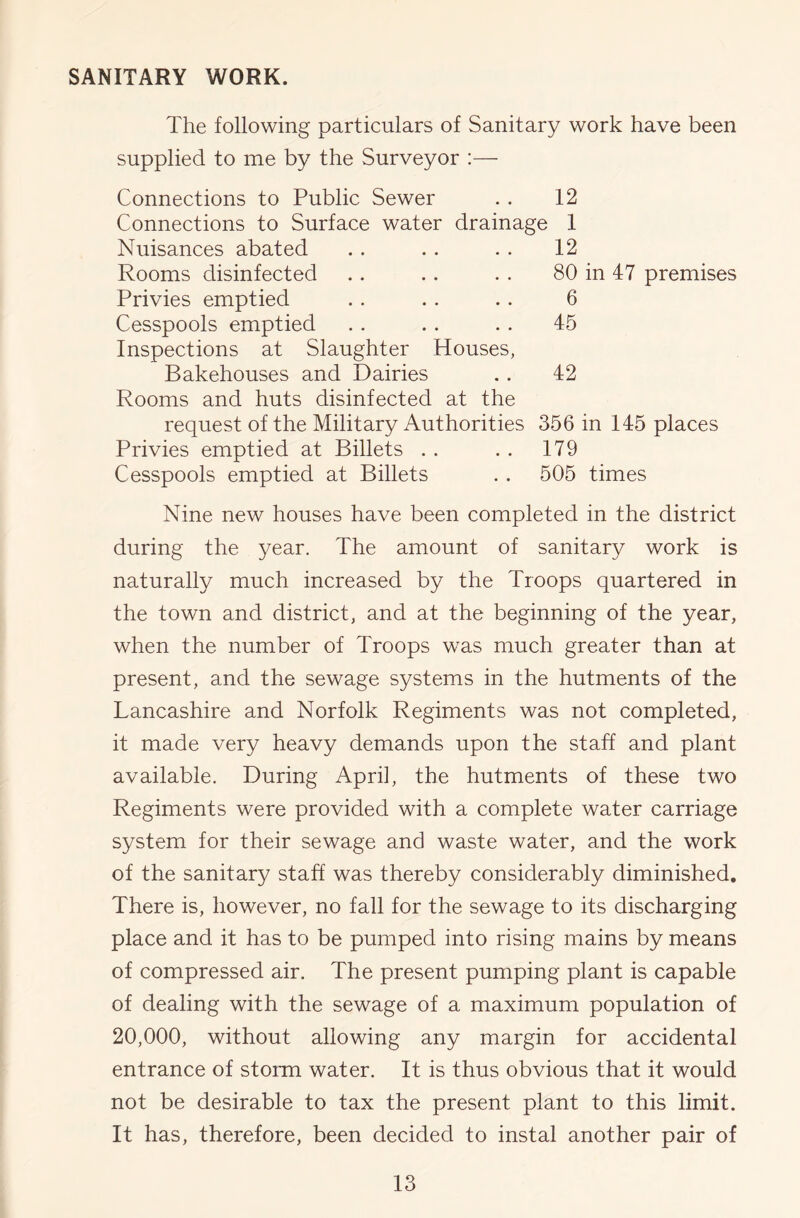 SANITARY WORK. The following particulars of Sanitary work have been supplied to me by the Surveyor :— Connections to Public Sewer . . 12 Connections to Surface water drainage 1 12 Nuisances abated Rooms disinfected Privies emptied Cesspools emptied Inspections at Slaughter Houses, Bakehouses and Dairies Rooms and huts disinfected at the request of the Military Authorities 356 in 145 places Privies emptied at Billets . . .. 179 Cesspools emptied at Billets . . 505 times 80 in 47 premises 6 45 42 Nine new houses have been completed in the district during the year. The amount of sanitary work is naturally much increased by the Troops quartered in the town and district, and at the beginning of the year, when the number of Troops was much greater than at present, and the sewage systems in the hutments of the Lancashire and Norfolk Regiments was not completed, it made very heavy demands upon the staff and plant available. During April, the hutments of these two Regiments were provided with a complete water carriage system for their sewage and waste water, and the work of the sanitary staff was thereby considerably diminished. There is, however, no fall for the sewage to its discharging place and it has to be pumped into rising mains by means of compressed air. The present pumping plant is capable of dealing with the sewage of a maximum population of 20,000, without allowing any margin for accidental entrance of storm water. It is thus obvious that it would not be desirable to tax the present plant to this limit. It has, therefore, been decided to instal another pair of