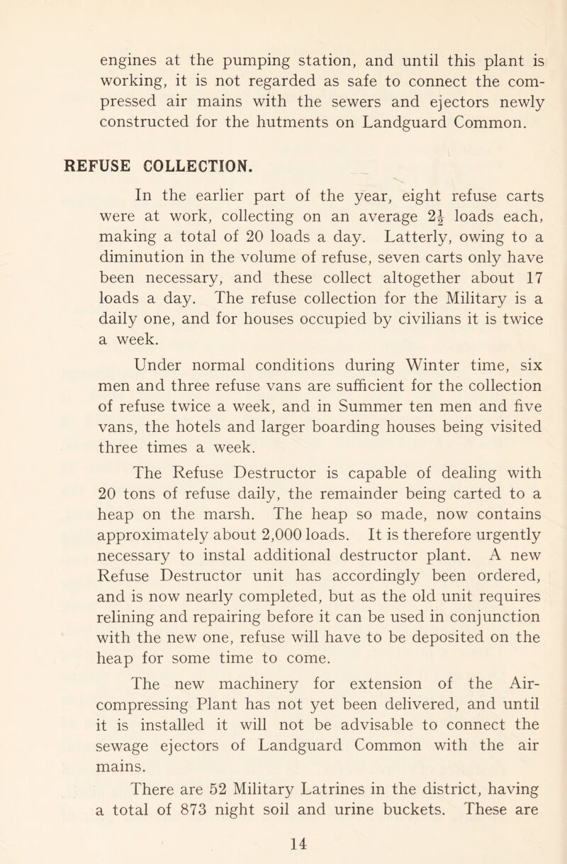 engines at the pumping station, and until this plant is working, it is not regarded as safe to connect the com- pressed air mains with the sewers and ejectors newly constructed for the hutments on Landguard Common. REFUSE COLLECTION. In the earlier part of the year, eight refuse carts were at work, collecting on an average 2J loads each, making a total of 20 loads a day. Latterly, owing to a diminution in the volume of refuse, seven carts only have been necessary, and these collect altogether about 17 loads a day. The refuse collection for the Military is a daily one, and for houses occupied by civilians it is twice a week. Under normal conditions during Winter time, six men and three refuse vans are sufficient for the collection of refuse twice a week, and in Summer ten men and five vans, the hotels and larger boarding houses being visited three times a week. The Refuse Destructor is capable of dealing with 20 tons of refuse daily, the remainder being carted to a heap on the marsh. The heap so made, now contains approximately about 2,000 loads. It is therefore urgently necessary to instal additional destructor plant. A new Refuse Destructor unit has accordingly been ordered, and is now nearly completed, but as the old unit requires relining and repairing before it can be used in conjunction with the new one, refuse will have to be deposited on the heap for some time to come. The new machinery for extension of the Air- compressing Plant has not yet been delivered, and until it is installed it will not be advisable to connect the sewage ejectors of Landguard Common with the air mains. There are 52 Military Latrines in the district, having a total of 873 night soil and urine buckets. These are