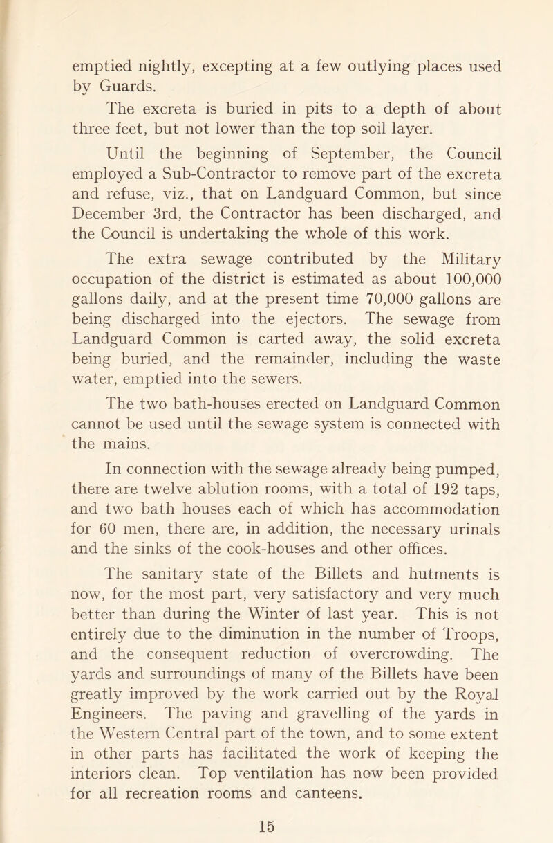emptied nightly, excepting at a few outlying places used by Guards. The excreta is buried in pits to a depth of about three feet, but not lower than the top soil layer. Until the beginning of September, the Council employed a Sub-Contractor to remove part of the excreta and refuse, viz., that on Landguard Common, but since December 3rd, the Contractor has been discharged, and the Council is undertaking the whole of this work. The extra sewage contributed by the Military occupation of the district is estimated as about 100,000 gallons daily, and at the present time 70,000 gallons are being discharged into the ejectors. The sewage from Landguard Common is carted away, the solid excreta being buried, and the remainder, including the waste water, emptied into the sewers. The two bath-houses erected on Landguard Common cannot be used until the sewage system is connected with the mains. In connection with the sewage already being pumped, there are twelve ablution rooms, with a total of 192 taps, and two bath houses each of which has accommodation for 60 men, there are, in addition, the necessary urinals and the sinks of the cook-houses and other offices. The sanitary state of the Billets and hutments is now, for the most part, very satisfactory and very much better than during the Winter of last year. This is not entirely due to the diminution in the number of Troops, and the consequent reduction of overcrowding. The yards and surroundings of many of the Billets have been greatly improved by the work carried out by the Royal Engineers. The paving and gravelling of the yards in the Western Central part of the town, and to some extent in other parts has facilitated the work of keeping the interiors clean. Top ventilation has now been provided for all recreation rooms and canteens.