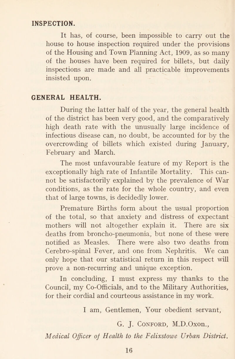 INSPECTION. It has, of course, been impossible to carry out the house to house inspection required under the provisions of the Housing and Town Planning Act, 1909, as so many of the houses have been required for billets, but daily inspections are made and all practicable improvements insisted upon. GENERAL HEALTH. During the latter half of the year, the general health of the district has been very good, and the comparatively high death rate with the unusually large incidence of infectious disease can, no doubt, be accounted for by the overcrowding of billets which existed during January, February and March. The most unfavourable feature of my Report is the exceptionally high rate of Infantile Mortality. This can- not be satisfactorily explained by the prevalence of War conditions, as the rate for the whole country, and even that of large towns, is decidedly lower. Premature Births form about the usual proportion of the total, so that anxiety and distress of expectant mothers will not altogether explain it. There are six deaths from broncho-pneumonia, but none of these were notified as Measles. There were also two deaths from Cerebro-spinal Fever, and one from Nephritis. We can only hope that our statistical return in this respect will prove a non-recurring and unique exception. In concluding, I must express my thanks to the Council, my Co-Officials, and to the Military Authorities, for their cordial and courteous assistance in my work. I am. Gentlemen, Your obedient servant, G. J. CoNFORD, M.D.Oxon., Medical Officer of Health to the Felixstowe Urban District.