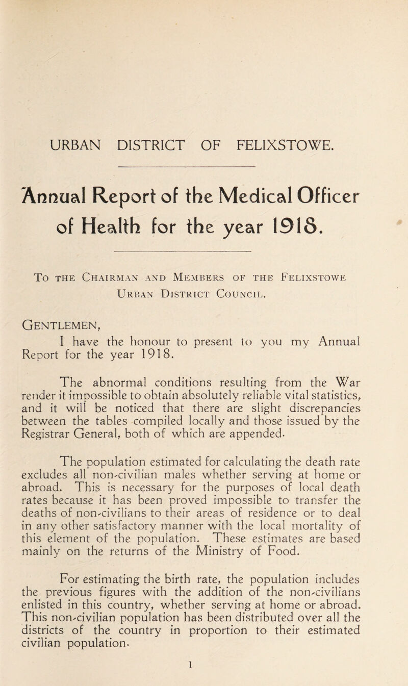 URBAN DISTRICT OF FELIXSTOWE. Annual Report of the Medical Officer of Health for the year 1918. To THE ChAIRMxVN and MEMBERS OF THE FeLIXSTOWE Urban District Council. Gentlemen, I have the honour to present to you my Annual Report for the year 1918. The abnormal conditions resulting from the War render it impossible to obtain absolutely reliable vital statistics, and it will be noticed that there are slight discrepancies between the tables compiled locally and those issued by the Registrar General, both of which are appended. The population estimated for calculating the death rate excludes all non-civilian males whether serving at home or abroad. This is necessary for the purposes of local death rates because it has been proved impossible to transfer the deaths of non-civilians to their areas of residence or to deal in any other satisfactory manner with the local mortality of this element of the population. These estimates are based mainly on the returns of the Ministry of Food. For estimating the birth rate, the population includes the previous figures with the addition of the non-civilians enlisted in this country, whether serving at home or abroad. This non-civilian population has been distributed over all the districts of the country in proportion to their estimated civilian population.