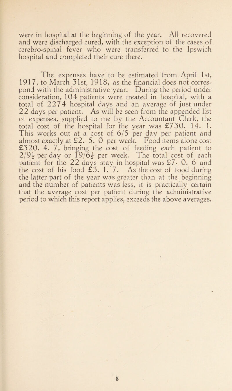 were in hospital at the beginning of the year. All recovered and were discharged cured^ with the exception of the cases of cerebro-spinal fever who were transferred to the Ipswich hospital and completed their cure there. The expenses have to be estimated from April Ist^ 191 to March 31st, 1918, as the financial does not corres^ pond with the administrative year. During the period under consideration, 104 patients were treated in hospital, with a total of 2274 hospital days and an average of just under 22 days per patient. As will be seen from the appended list of expenses, supplied to me by the Accountant Clerk, the total cost of the hospital for the year was £730. 14, 1. This works out at a cost of 6/5 per day per patient and almost exactly at £2. 5. 0 per week. Food items alone cost £320. 4. 7, bringing the cost of feeding each patient to 2/92 per day or I9/62 per week. The total cost of each patient for the 22 days stay in hospital was £7- 0. 6 and the cost of his food £3. 1.7. As the cost of food during the latter part of the year was greater than at the beginning and the number of patients was less, it is practically certain that the average cost per patient during the administrative period to which this report applies, exceeds the above averages.