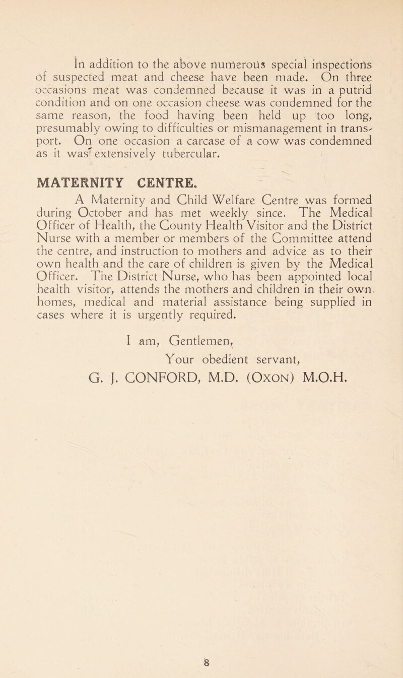 In addition to the above nurnerous special inspections of suspected meat and cheese have been made* On three occasions meat was condemned because it was in a putrid condition and on one occasion cheese was condemned for the same reason^ the food having been held up too long^ presumably owing to difficulties or mismanagement in trans^ port* On one occasion a carcase of a cow was condemned as it was^ extensively tubercular* MATERNITY CENTRE. A Maternity and Child Welfare Centre was formed during October and has met weekly since. The Medical Officer of Healthy the County Health Visitor and the District Nurse with a member or members of the Committee attend the centre^ and instruction to mothers and advice as to their own health and the care of children is given by the Medical Officer* The District Nurse, who has been appointed local health visitor, attends the mothers and children in their own homes, medical and material assistance being supplied in cases where it is urgently required* I am. Gentlemen, Your obedient servant, G* J* GONFORD, M*D* (Oxon) M*0*H*